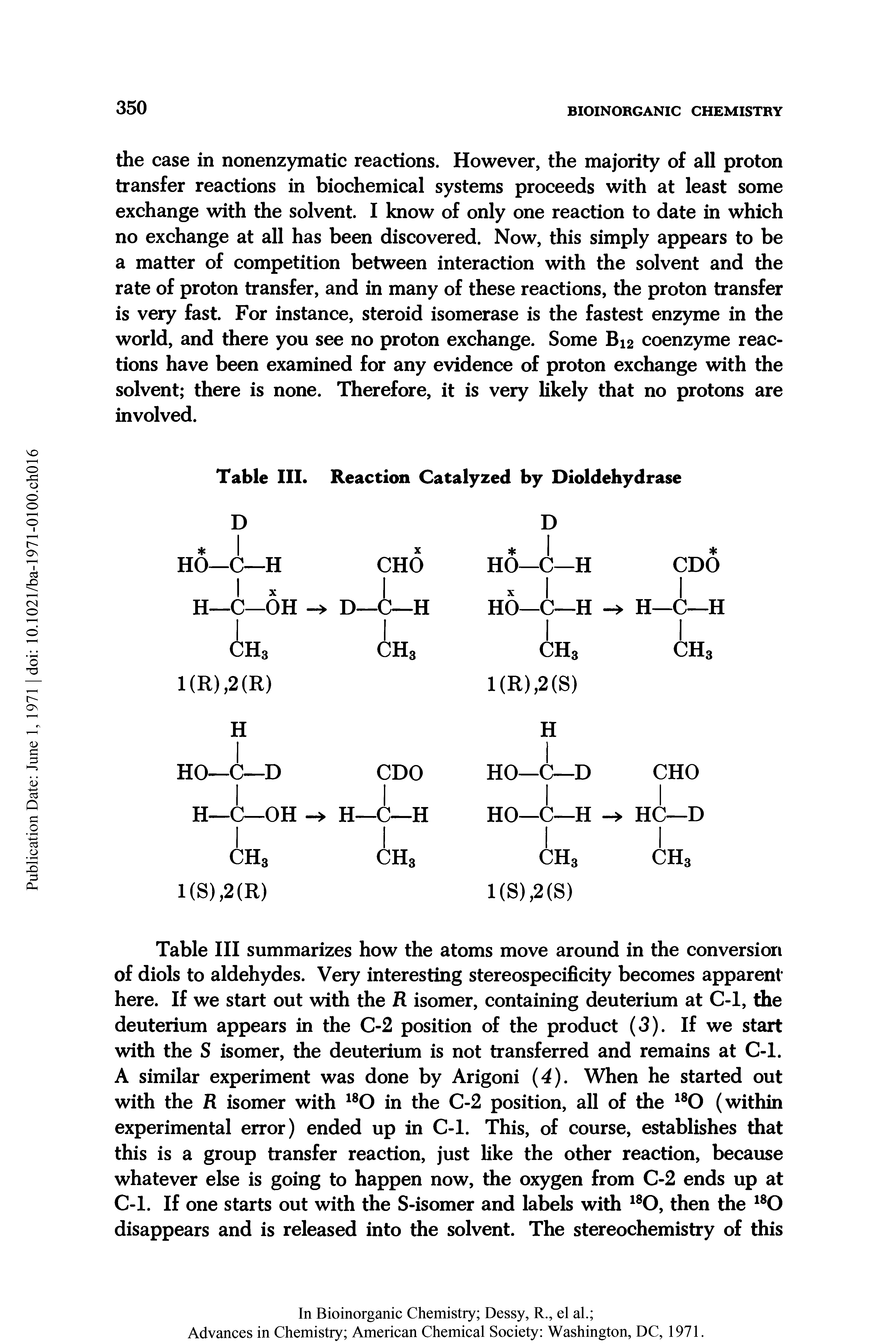 Table III summarizes how the atoms move around in the conversion of diols to aldehydes. Very interesting stereospecificity becomes apparent here. If we start out with the R isomer, containing deuterium at C-1, the deuterium appears in the C-2 position of the product (3). If we start with the S isomer, the deuterium is not transferred and remains at C-1. A similar experiment was done by Arigoni (4). When he started out with the R isomer with in the C-2 position, all of the (within experimental error) ended up in C-1. This, of course, establishes that this is a group transfer reaction, just like the other reaction, because whatever else is going to happen now, the oxygen from C-2 ends up at C-1. If one starts out with the S-isomer and labels with then the disappears and is released into the solvent. The stereochemistry of this...