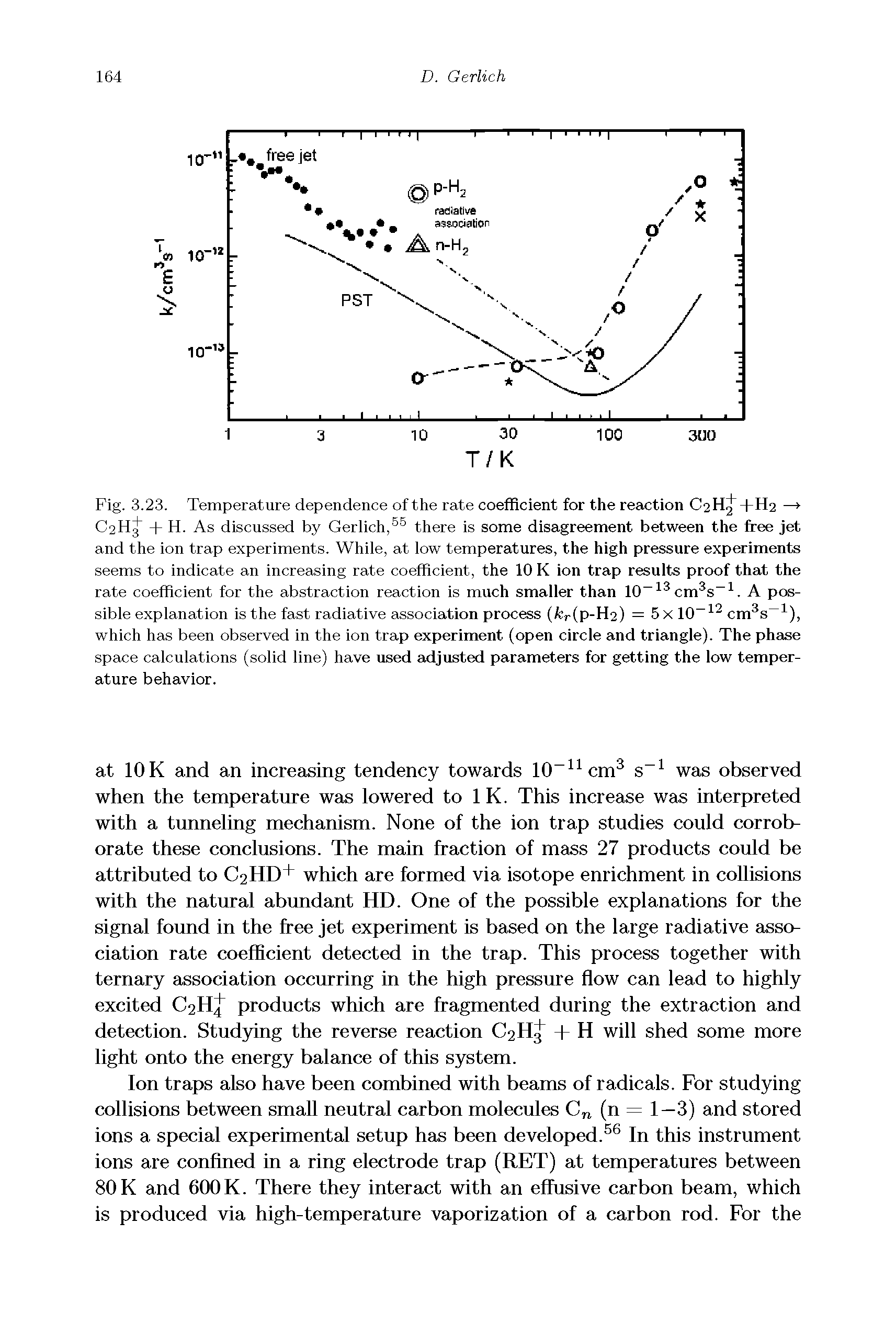 Fig. 3.23. Temperature dependence of the rate coefficient for the reaction C2HJ+H2 —> C2H + H. As discussed by Gerlich, there is some disagreement between the free jet and the ion trap experiments. While, at low temperatures, the high pressure experiments seems to indicate an increasing rate coefficient, the 10 K ion trap results proof that the rate coefficient for the abstraction reaction is much smaller than 10 cm s . A possible explanation is the fast radiative association process (fcr(p-H2) = 5 X 10 cm s ), which has been observed in the ion trap experiment (open circle and triangle). The phase space calculations (solid line) have used adjusted parameters for getting the low temperature behavior.