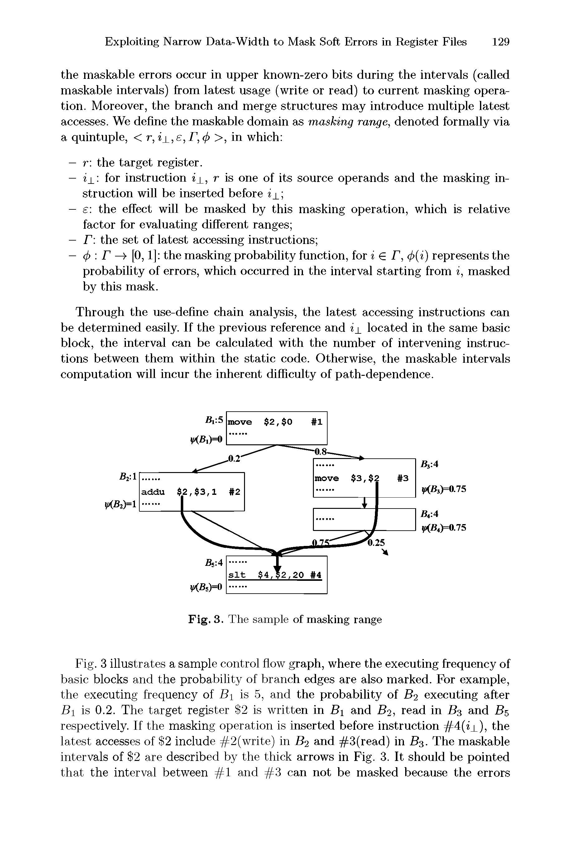 Fig. 3 illustrates a sample control flow graph, where the executing frequency of basic blocks and the probability of branch edges are also marked. For example, the executing frequency of B is 5, and the probability of B2 executing after Bi is 0.2. The target register 2 is written in Bi and B2, read in B3 and B5 respectively. If the masking operation is inserted before instruction 4(ij ), the latest accesses of 2 include =lp2 wnte) in B2 and 3(read) in B3. The maskable intervals of 2 are described by the thick arrows in Fig. 3. It should be pointed that the interval between 1 and 3 can not be masked because the errors...