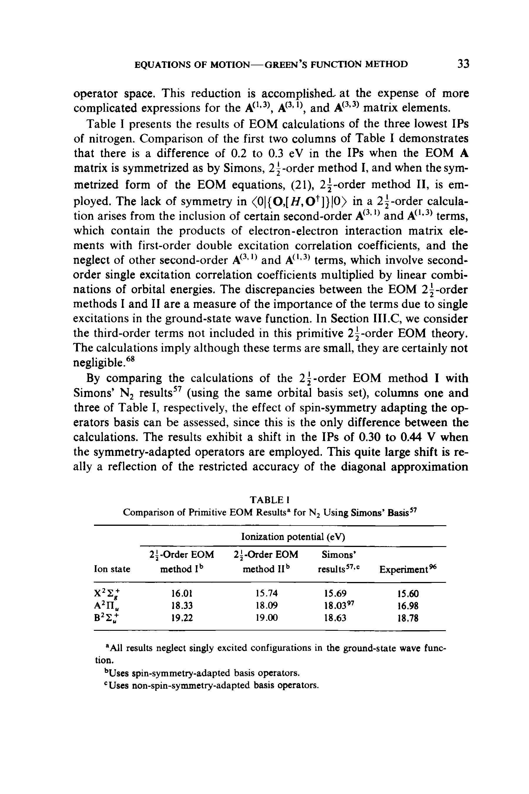 Table I presents the results of EOM calculations of the three lowest IPs of nitrogen. Comparison of the first two columns of Table I demonstrates that there is a difference of 0.2 to 0.3 eV in the IPs when the EOM A matrix is symmetrized as by Simons, 21-order method I, and when the symmetrized form of the EOM equations, (21), 2j-order method II, is employed. The lack of symmetry in <0 (0,[//,0 ]) 0) in a 2 -order calculation arises from the inclusion of certain second-order A and terms, which contain the products of electron-electron interaction matrix elements with first-order double excitation correlation coefficients, and the neglect of other second-order A and A - terms, which involve second-order single excitation correlation coefficients multiplied by linear combinations of orbital energies. The discrepancies between the EOM 2 -order methods I and II are a measure of the importance of the terms due to single excitations in the ground-state wave function. In Section III.C, we consider the third-order terms not included in this primitive 2 -order EOM theory. The calculations imply although these terms are small, they are certainly not negligible. ...