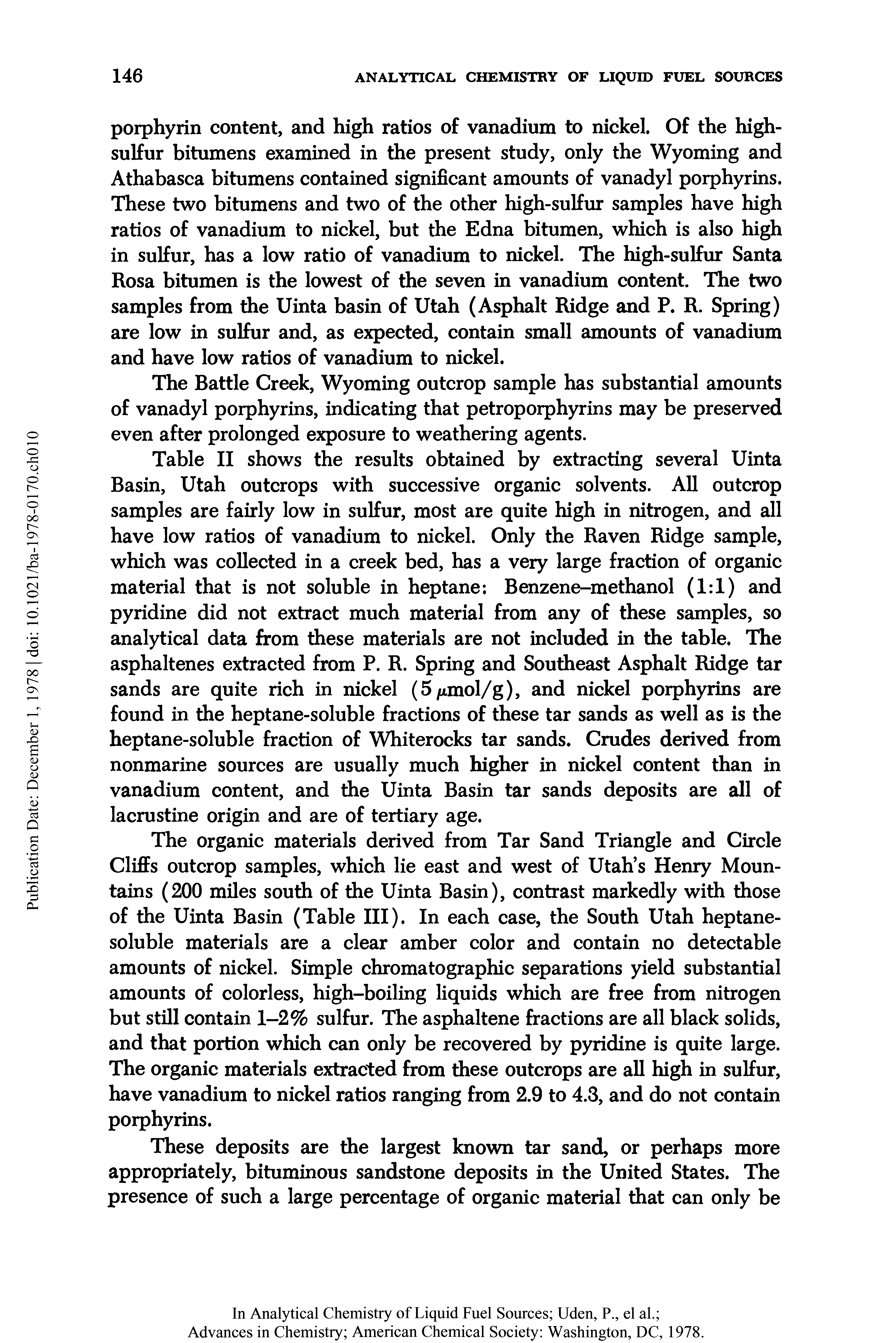 Table II shows the results obtained by extracting several Uinta Basin, Utah outcrops with successive organic solvents. All outcrop samples are fairly low in sulfur, most are quite high in nitrogen, and all have low ratios of vanadium to nickel. Only the Raven Ridge sample, which was collected in a creek bed, has a very large fraction of organic material that is not soluble in heptane Benzene-methanol (1 1) and pyridine did not extract much material from any of these samples, so analytical data from these materials are not included in the table. The asphaltenes extracted from P. R. Spring and Southeast Asphalt Ridge tar sands are quite rich in nickel (5/jtmol/g), and nickel porphyrins are found in the heptane-soluble fractions of these tar sands as well as is the heptane-soluble fraction of Whiterocks tar sands. Crudes derived from nonmarine sources are usually much higher in nickel content than in vanadium content, and the Uinta Basin tar sands deposits are all of lacrustine origin and are of tertiary age.