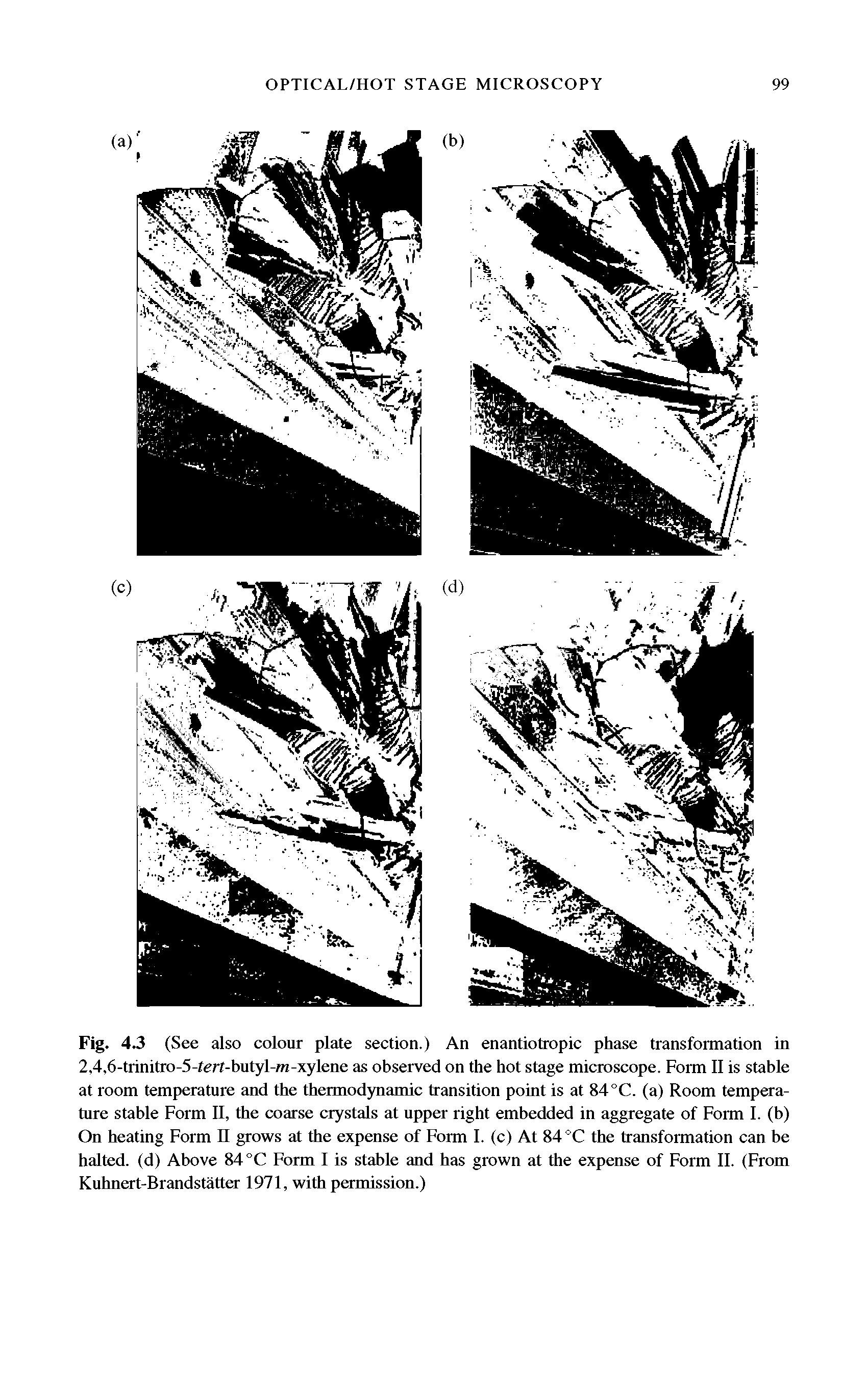 Fig. 4.3 (See also colour plate section.) An enantiotropic phase transformation in 2,4,6-trinitro-5-fert-butyl-ra-xylene as observed on the hot stage microscope. Form 11 is stable at room temperature and the thermodynamic transition point is at 84 °C. (a) Room temperature stable Form 11, the coarse crystals at upper right embedded in aggregate of Form 1. (b) On heating Form n grows at the expense of Form 1. (c) At 84 °C the transformation can be halted, (d) Above 84 °C Form 1 is stable and has grown at the expense of Form 11. (From Kuhnert-Brandstatter 1971, with permission.)...