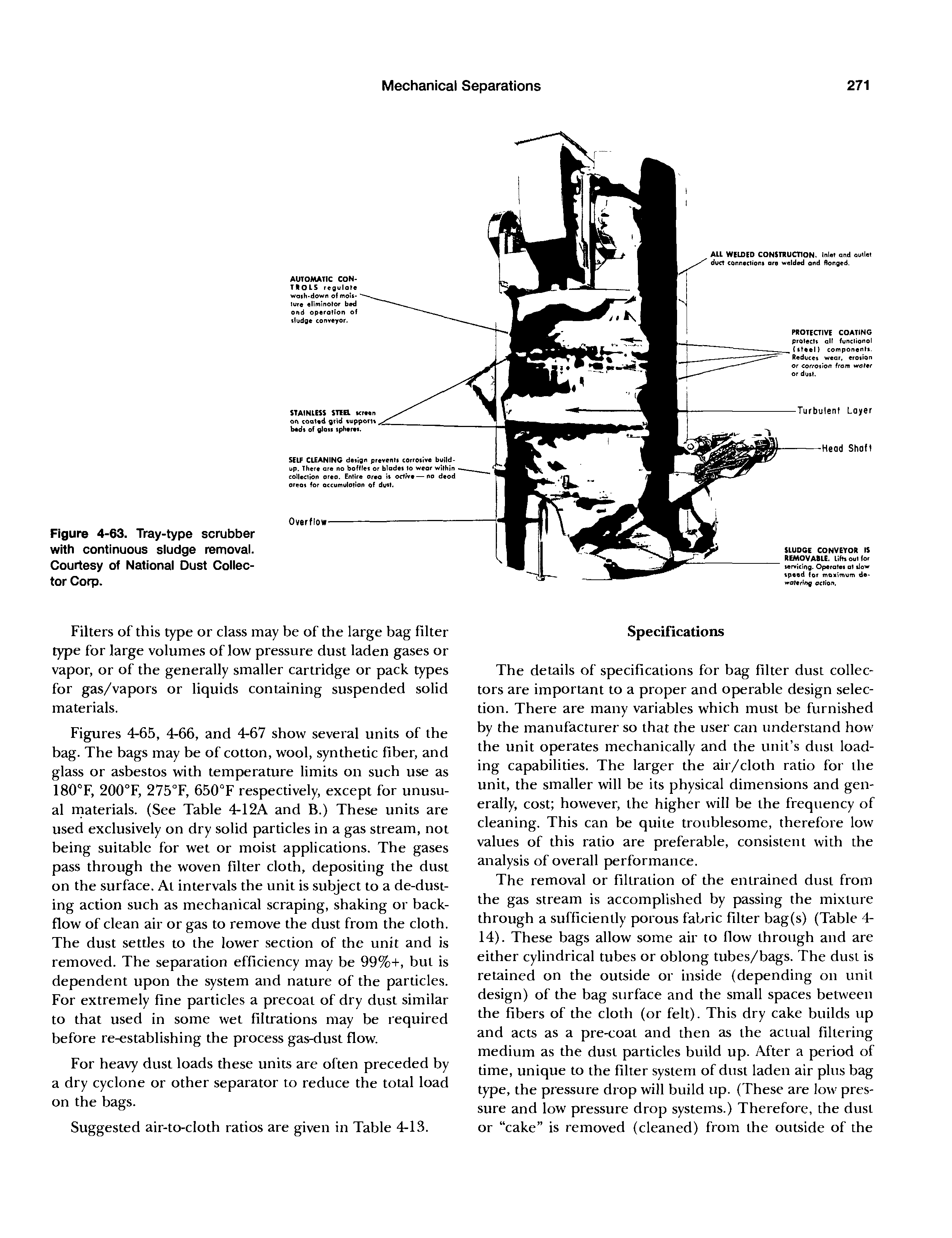 Figures 4-65, 4-66, and 4-67 show several units of the bag. The bags may be of cotton, wool, synthetic fiber, and glass or asbestos with temperature limits on such use as 180°F, 200°F, 275°F, 650°F respectively, except for unusual rnaterials. (See Table 4-12A and B.) These units are used exclusively on dry solid particles in a gas stream, not being suitable for wet or moist applications. The gases pass through the woven filter cloth, depositing the dust on the surface. At intervals the unit is subject to a de-dust-ing action such as mechanical scraping, shaking or back-flow of clean air or gas to remove the dust from the cloth. The dust settles to the lower section of the unit and is removed. The separation efficiency may be 99%-i-, but is dependent upon the system and nature of the particles. For extremely fine particles a precoat of dry dust similar to that used in some wet filtrations may be required before re-establishing the pi ocess gas-dust flow.