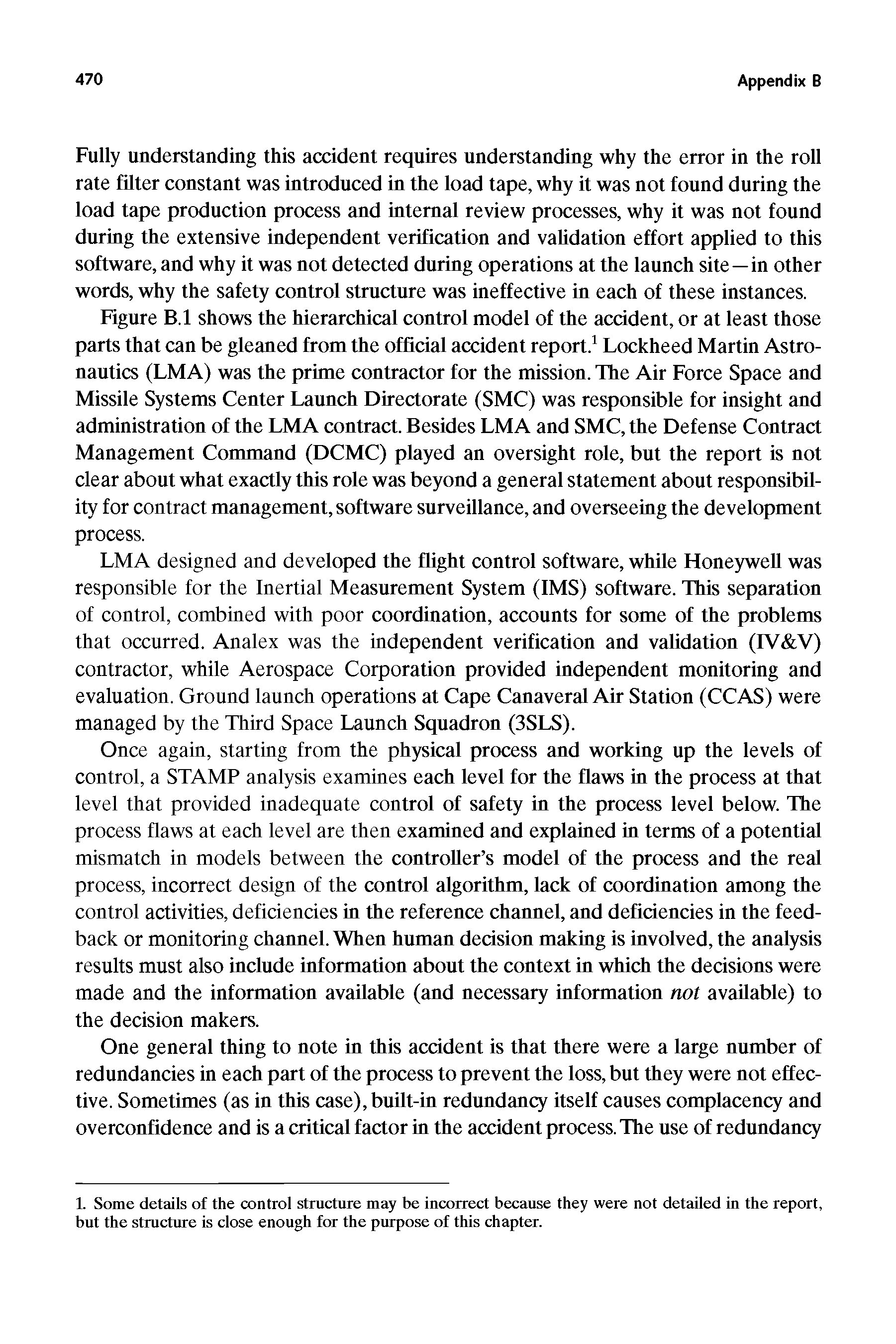 Figure B.l shows the hierarchical control model of the accident, or at least those parts that can be gleaned from the official accident report. Lockheed Martin Astronautics (LMA) was the prime contractor for the mission. The Air Force Space and Missile Systems Center Launch Directorate (SMC) was responsible for insight and administration of the LMA contract. Besides LMA and SMC, the Defense Contract Management Command (DCMC) played an oversight role, but the report is not clear about what exactly this role was beyond a general statement about responsibility for contract management, software surveillance, and overseeing the development process.