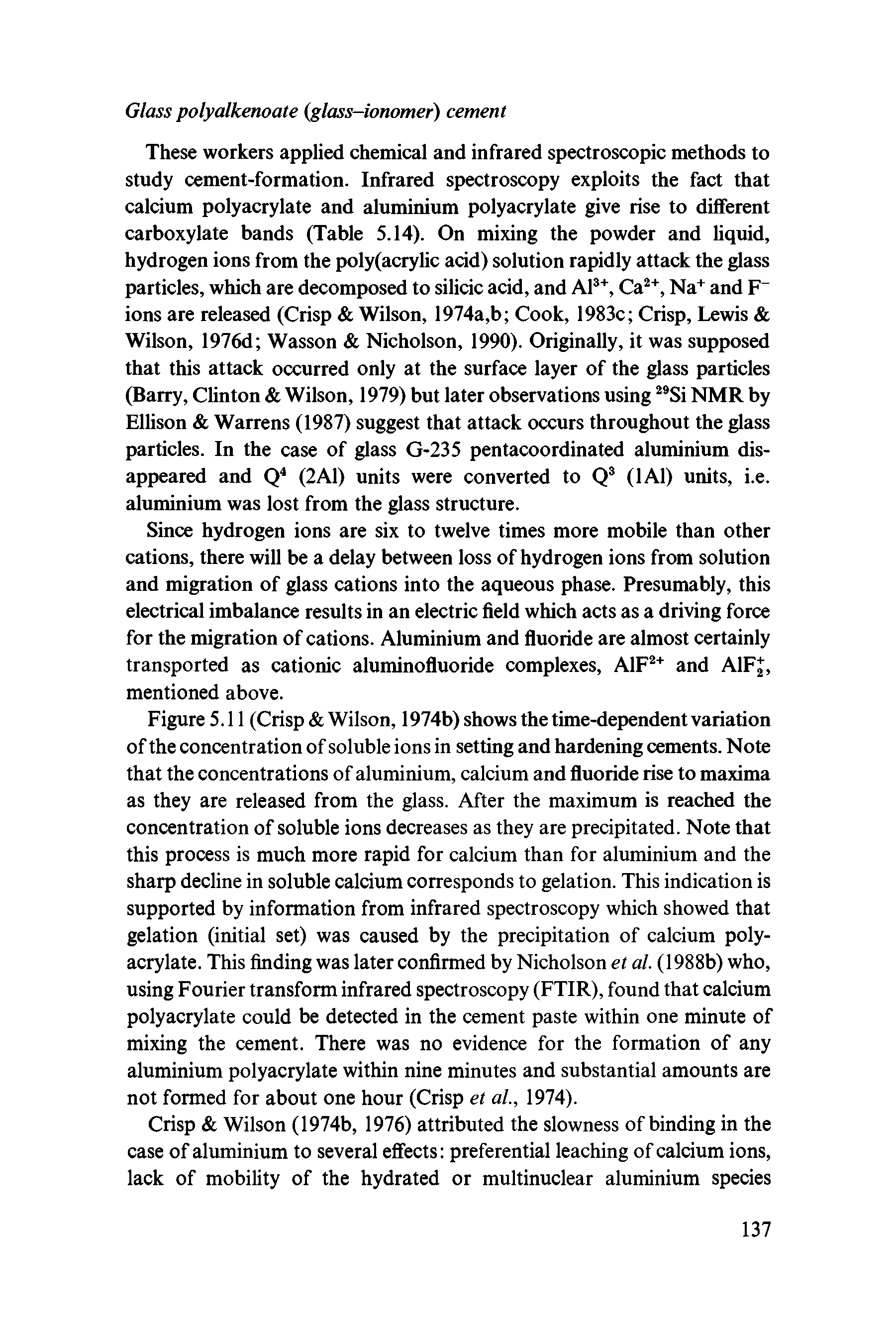 Figure 5.11 (Crisp Wilson, 1974b) shows the time-dependent variation of the concentration of soluble ions in setting and hardening cements. Note that the concentrations of aluminium, calcium and fluoride rise to maxima as they are released from the glass. After the maximum is reached the concentration of soluble ions decreases as they are precipitated. Note that this process is much more rapid for calcium than for aluminium and the sharp decline in soluble calcium corresponds to gelation. This indication is supported by information from infrared spectroscopy which showed that gelation (initial set) was caused by the precipitation of calcium polyacrylate. This finding was later confirmed by Nicholson et al. (1988b) who, using Fourier transform infrared spectroscopy (FTIR), found that calcium polyacrylate could be detected in the cement paste within one minute of mixing the cement. There was no evidence for the formation of any aluminium polyacrylate within nine minutes and substantial amounts are not formed for about one hour (Crisp et al, 1974).
