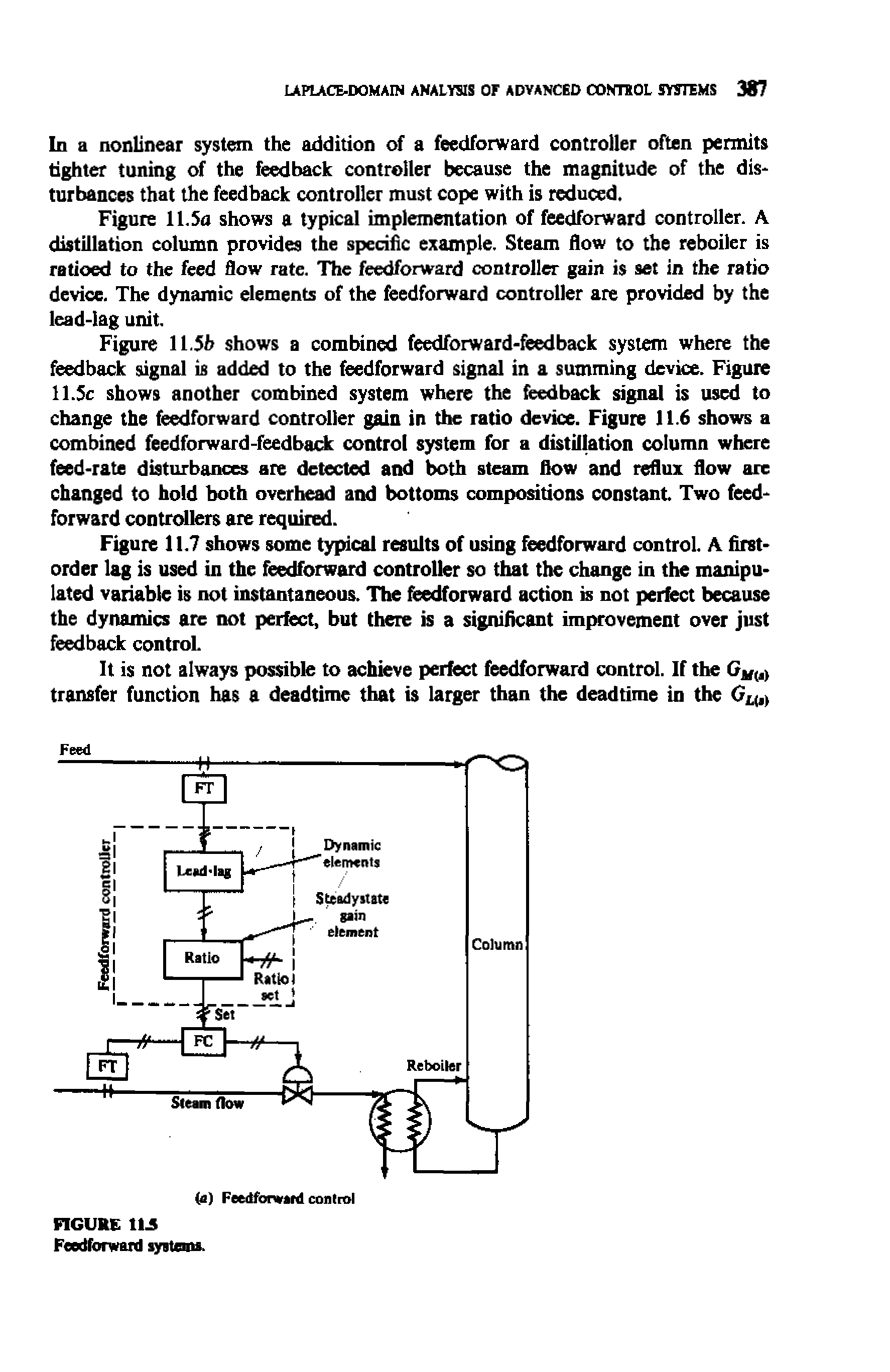 Figure 11.5h shows a combined feedforward-feedback system where the feedback signal is added to the feedforward signal in a summing device. Figure 11.Sc shows another combined system where the feedback signal is used to change the feedforward controller gain in the ratio device. Figure 11.6 shows a combined feedforward-feedback control system for a distiltetion column where feed-rate disturbances are detected and both steam flow and reflux flow arc changed to hold both overhead and bottoms compositions constant. Two feedforward controllers are required.