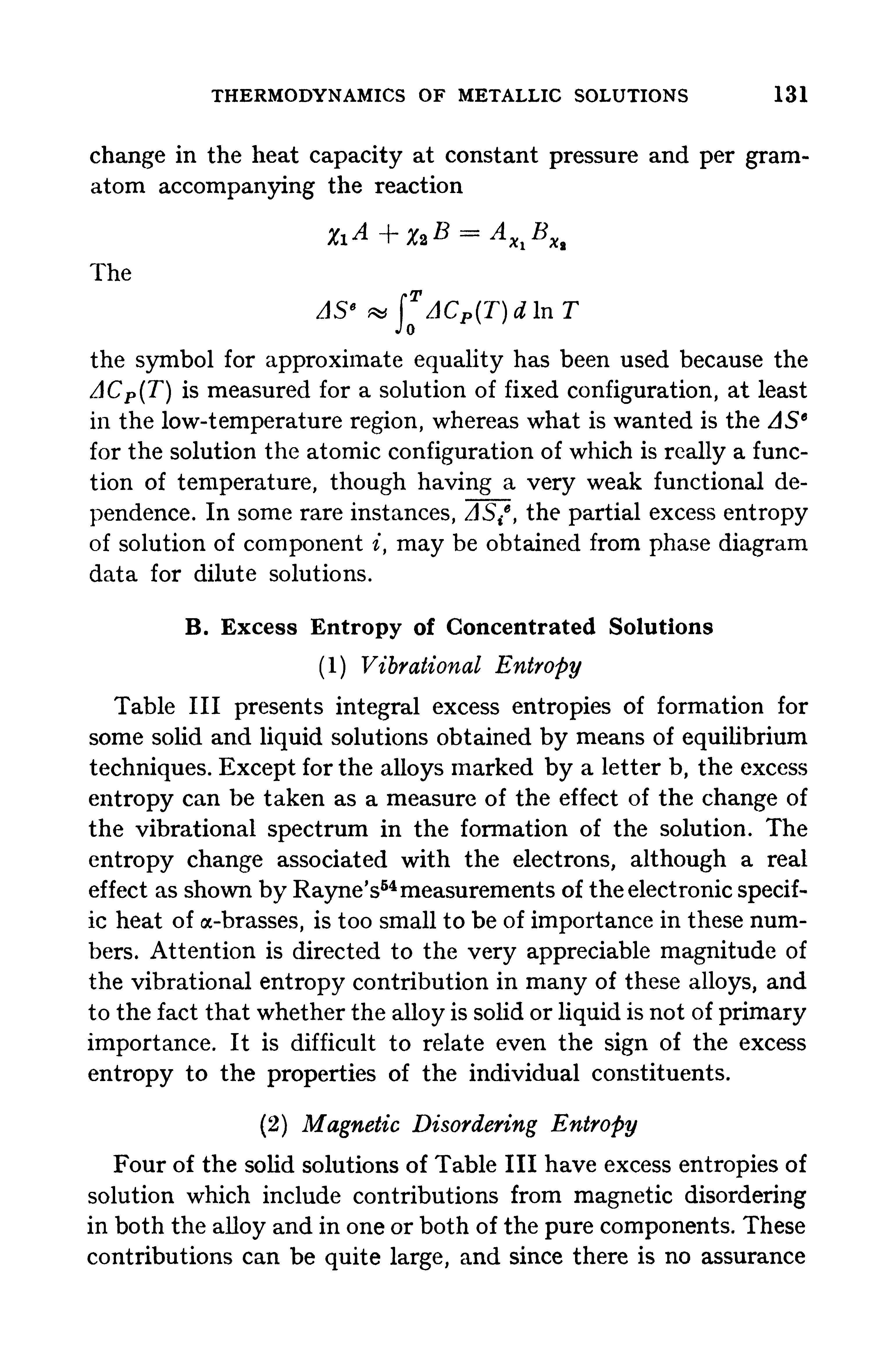 Table III presents integral excess entropies of formation for some solid and liquid solutions obtained by means of equilibrium techniques. Except for the alloys marked by a letter b, the excess entropy can be taken as a measure of the effect of the change of the vibrational spectrum in the formation of the solution. The entropy change associated with the electrons, although a real effect as shown by Rayne s54 measurements of the electronic specific heat of a-brasses, is too small to be of importance in these numbers. Attention is directed to the very appreciable magnitude of the vibrational entropy contribution in many of these alloys, and to the fact that whether the alloy is solid or liquid is not of primary importance. It is difficult to relate even the sign of the excess entropy to the properties of the individual constituents.