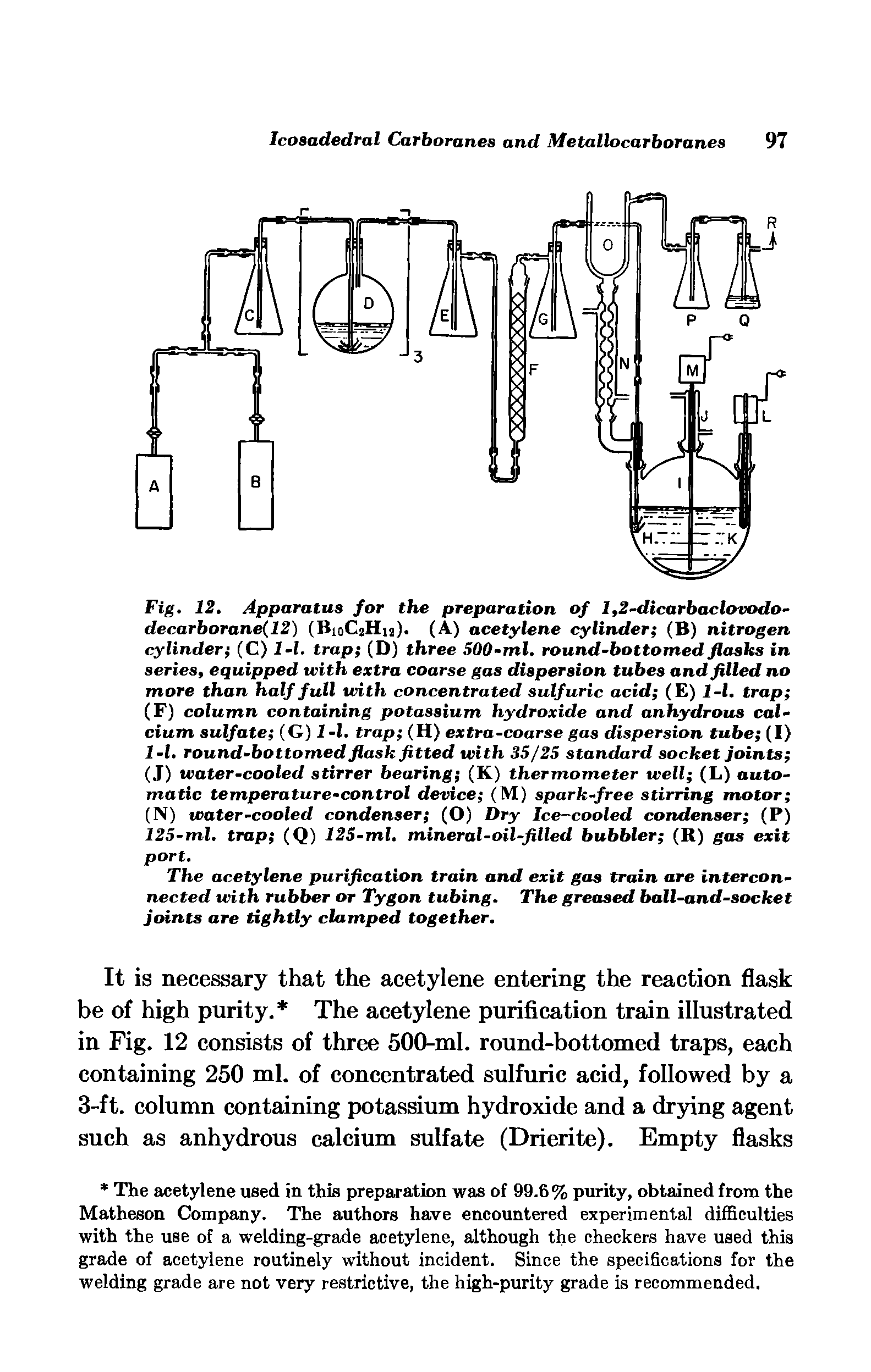 Fig. 12, Apparatus for the preparation of 1,2-dicarbaclovodo-decarborane(12) (BioCjHu). (A) acetylene cylinder (B) nitrogen cylinder (C) l-l. trap (D) three 500-ml. round-bottomed flasks in series, equipped with extra coarse gas dispersion tubes and filled no more than half full with concentrated sulfuric acid (E) l-l. trap (F) column containing potassium hydroxide and anhydrous calcium sulfate (G) 1 -1. trap (H) extra-coarse gas dispersion tube (I) l-l, round-bottomed flask fitted with 35/25 standard socket Joints (J) water-cooled stirrer bearing (K) thermometer well (L) automatic temperature-control device (M) spark-free stirring motor (N) water-cooled condenser (O) Dry Ice-cooled condenser (P) 125-ml, trap (Q) 125-ml, mineral-oil-filled bubbler (R) gas exit port.