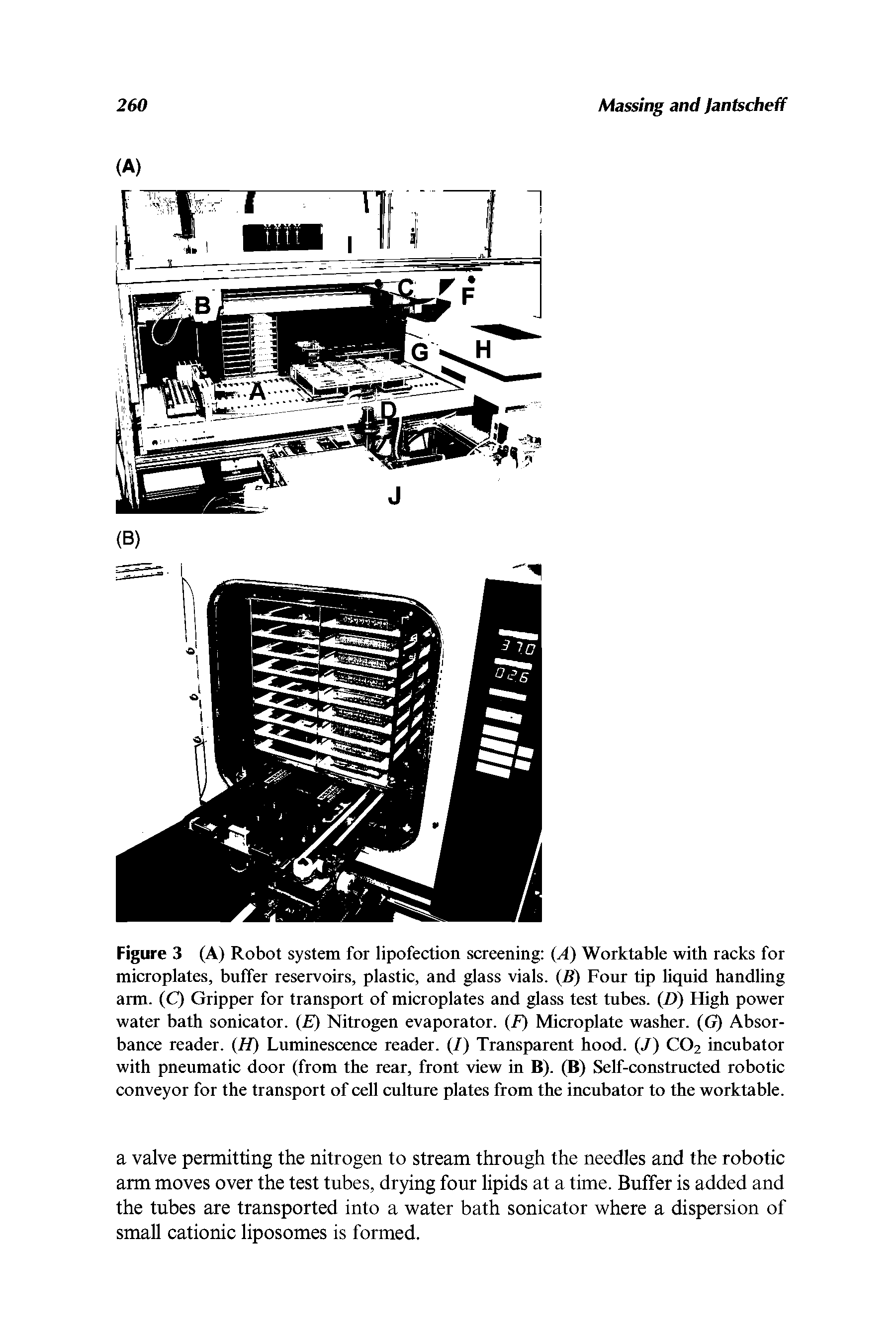 Figure 3 (A) Robot system for lipofection screening (A) Worktable with racks for microplates, buffer reservoirs, plastic, and glass vials. (B) Four tip liquid handling arm. (C) Gripper for transport of microplates and glass test tubes. (D) High power water bath sonicator. ( ) Nitrogen evaporator. (F) Microplate washer. (G) Absorbance reader. (H) Luminescence reader. (/) Transparent hood. (/) CO2 incubator with pneumatic door (from the rear, front view in B). (B) Self-constructed robotic conveyor for the transport of cell culture plates from the incubator to the worktable.