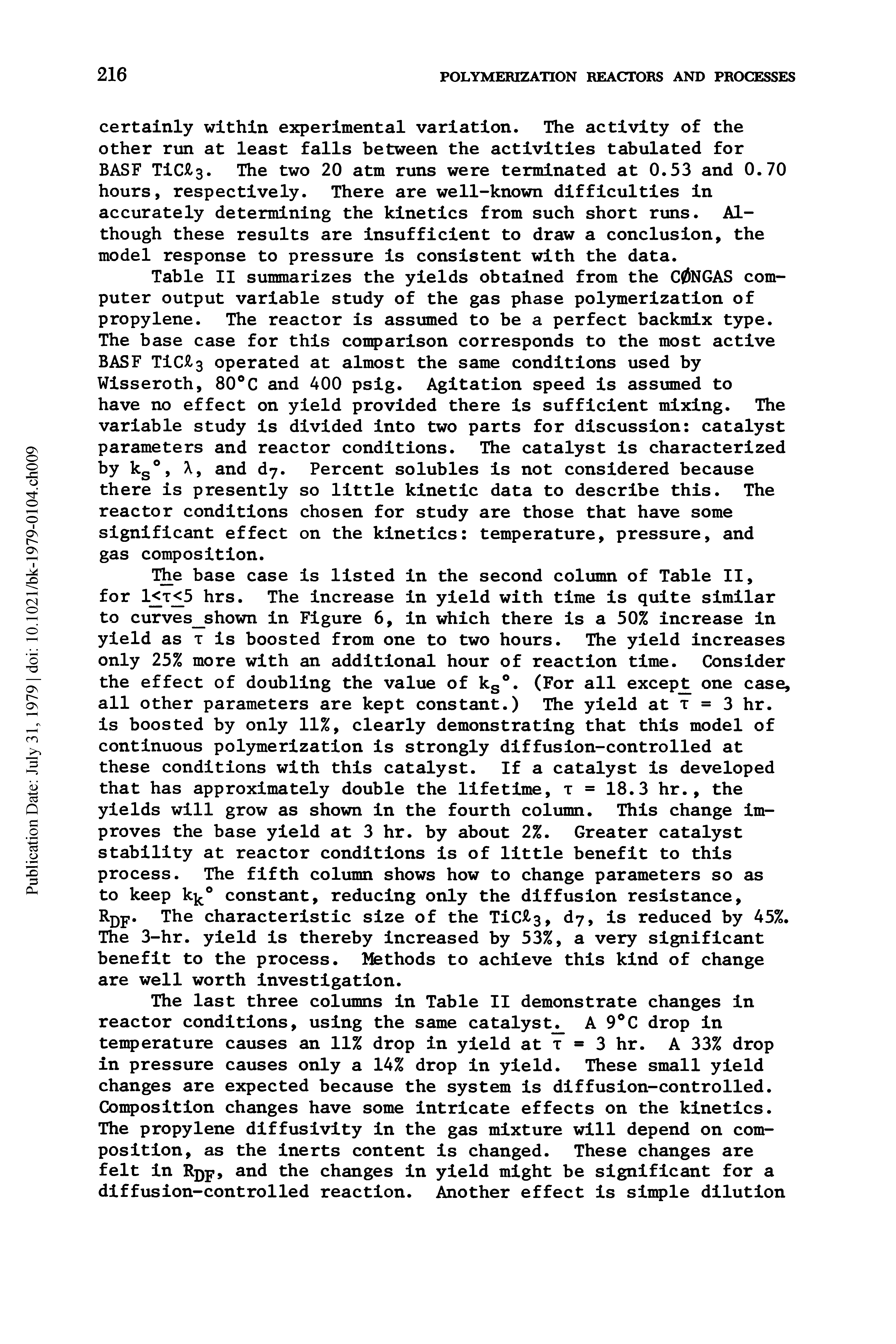 Table II summarizes the yields obtained from the CONGAS computer output variable study of the gas phase polymerization of propylene. The reactor is assumed to be a perfect backmix type. The base case for this comparison corresponds to the most active BASF TiC 3 operated at almost the same conditions used by Wisseroth, 80 C and 400 psig. Agitation speed is assumed to have no effect on yield provided there is sufficient mixing. The variable study is divided into two parts for discussion catalyst parameters and reactor conditions. The catalyst is characterized by kg , X, and d7. Percent solubles is not considered because there is presently so little kinetic data to describe this. The reactor conditions chosen for study are those that have some significant effect on the kinetics temperature, pressure, and gas composition.