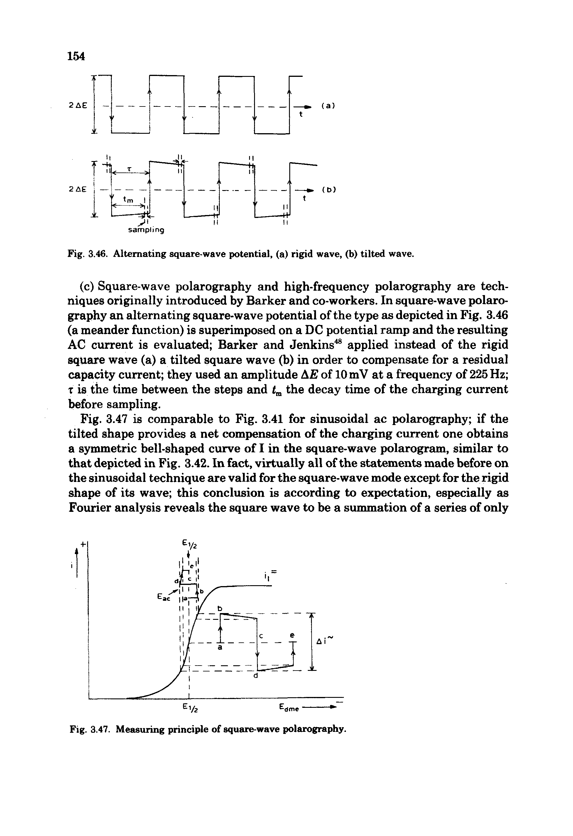 Fig. 3.47 is comparable to Fig. 3.41 for sinusoidal ac polarography if the tilted shape provides a net compensation of the charging current one obtains a symmetric bell-shaped curve of I in the square-wave polarogram, similar to that depicted in Fig. 3.42. In fact, virtually all of the statements made before on the sinusoidal technique are valid for the square-wave mode except for the rigid shape of its wave this conclusion is according to expectation, especially as Fourier analysis reveals the square wave to be a summation of a series of only...