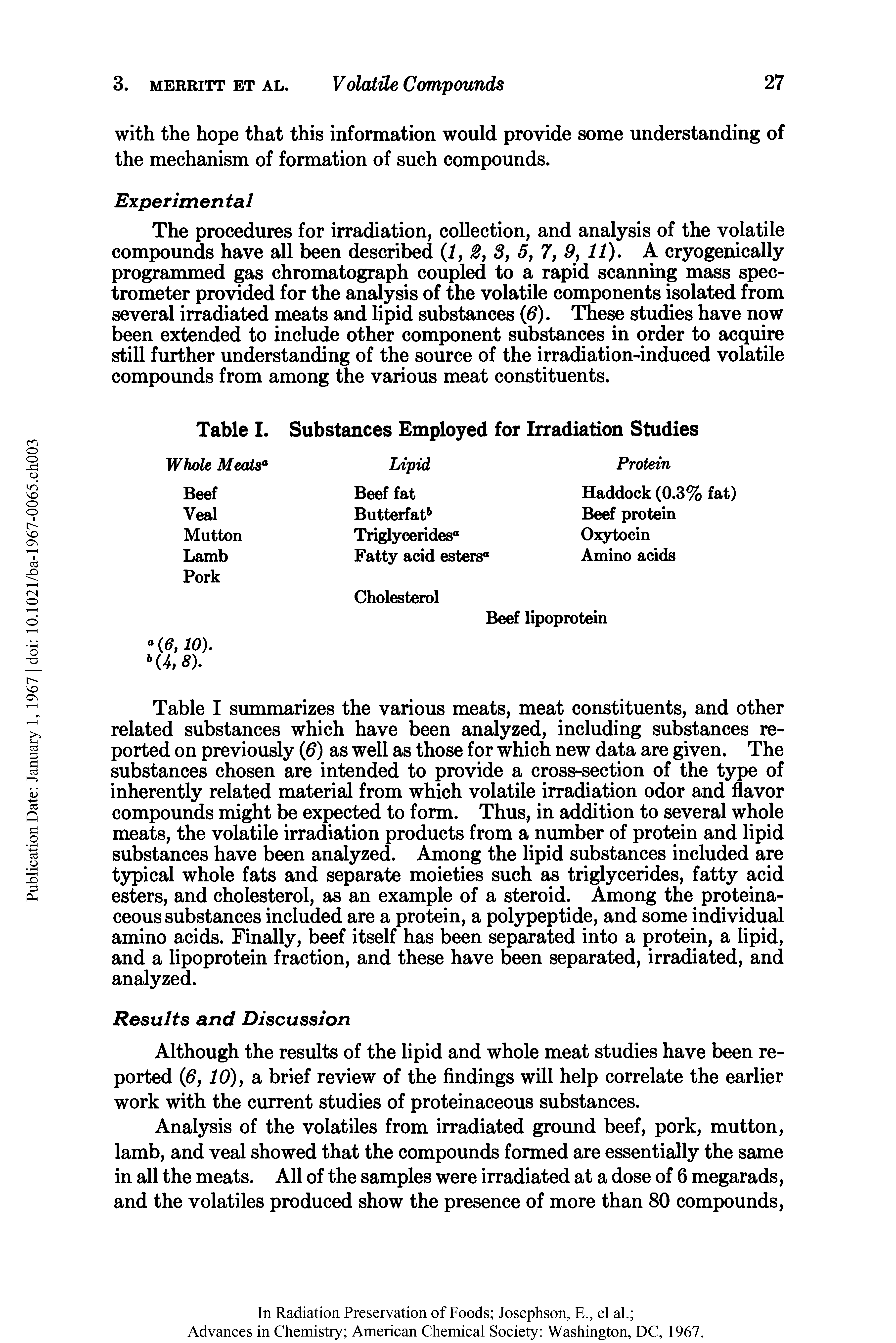 Table I summarizes the various meats, meat constituents, and other related substances which have been analyzed, including substances reported on previously (6) as well as those for which new data are given. The substances chosen are intended to provide a cross-section of the type of inherently related material from which volatile irradiation odor and flavor compounds might be expected to form. Thus, in addition to several whole meats, the volatile irradiation products from a number of protein and lipid substances have been analyzed. Among the lipid substances included are typical whole fats and separate moieties such as triglycerides, fatty acid esters, and cholesterol, as an example of a steroid. Among the proteinaceous substances included are a protein, a polypeptide, and some individual amino acids. Finally, beef itself has been separated into a protein, a lipid, and a lipoprotein fraction, and these have been separated, irradiated, and analyzed.