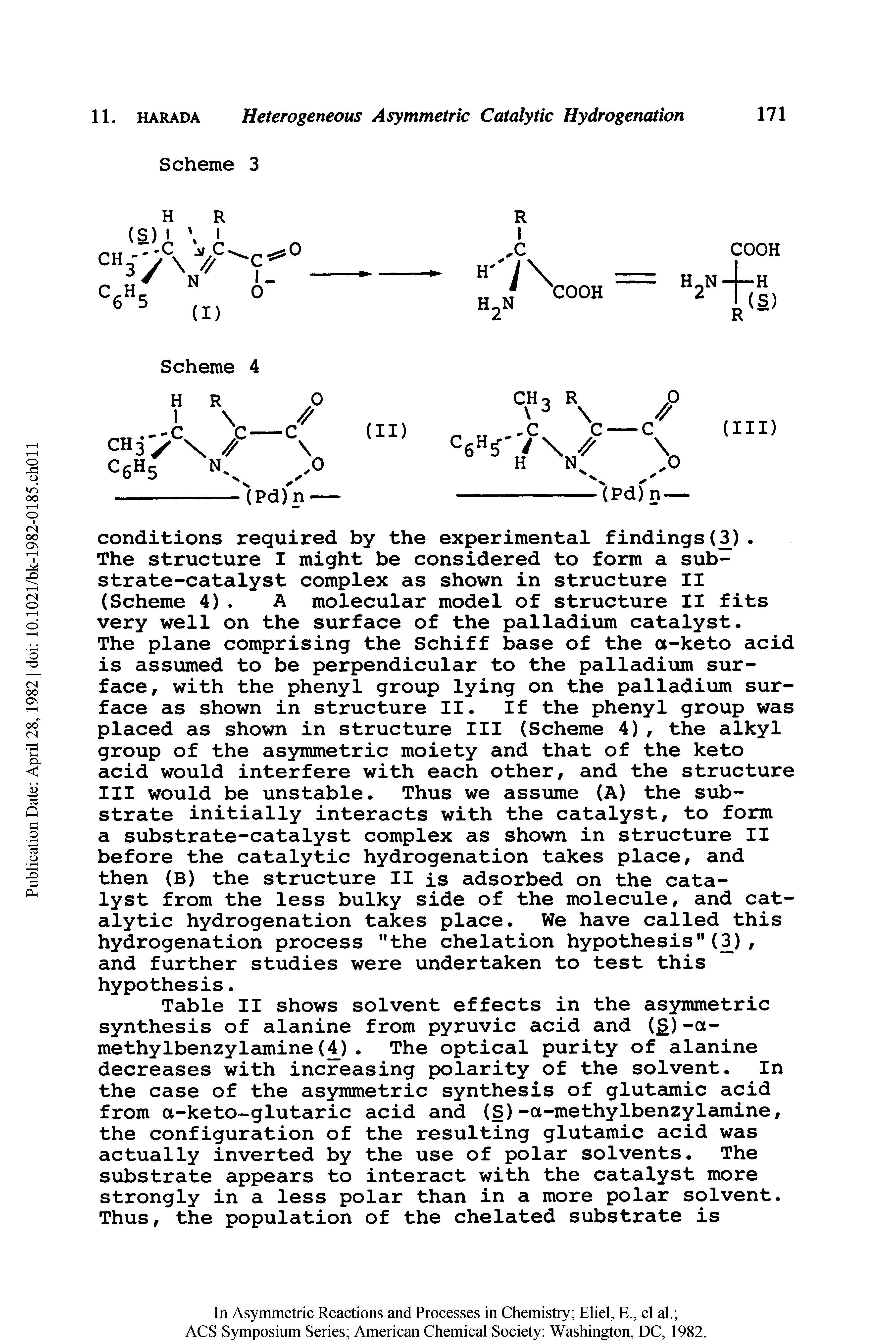 Table II shows solvent effects in the asymmetric synthesis of alanine from pyruvic acid and (S)-a-methylbenzylamine( ). The optical purity of alanine decreases with increasing polarity of the solvent. In the case of the asymmetric synthesis of glutamic acid from a-keto glutaric acid and (S)-a-methylbenzylcimine, the configuration of the resulting glutamic acid was actually inverted by the use of polar solvents. The substrate appears to interact with the catalyst more strongly in a less polar than in a more polar solvent. Thus, the population of the chelated substrate is...