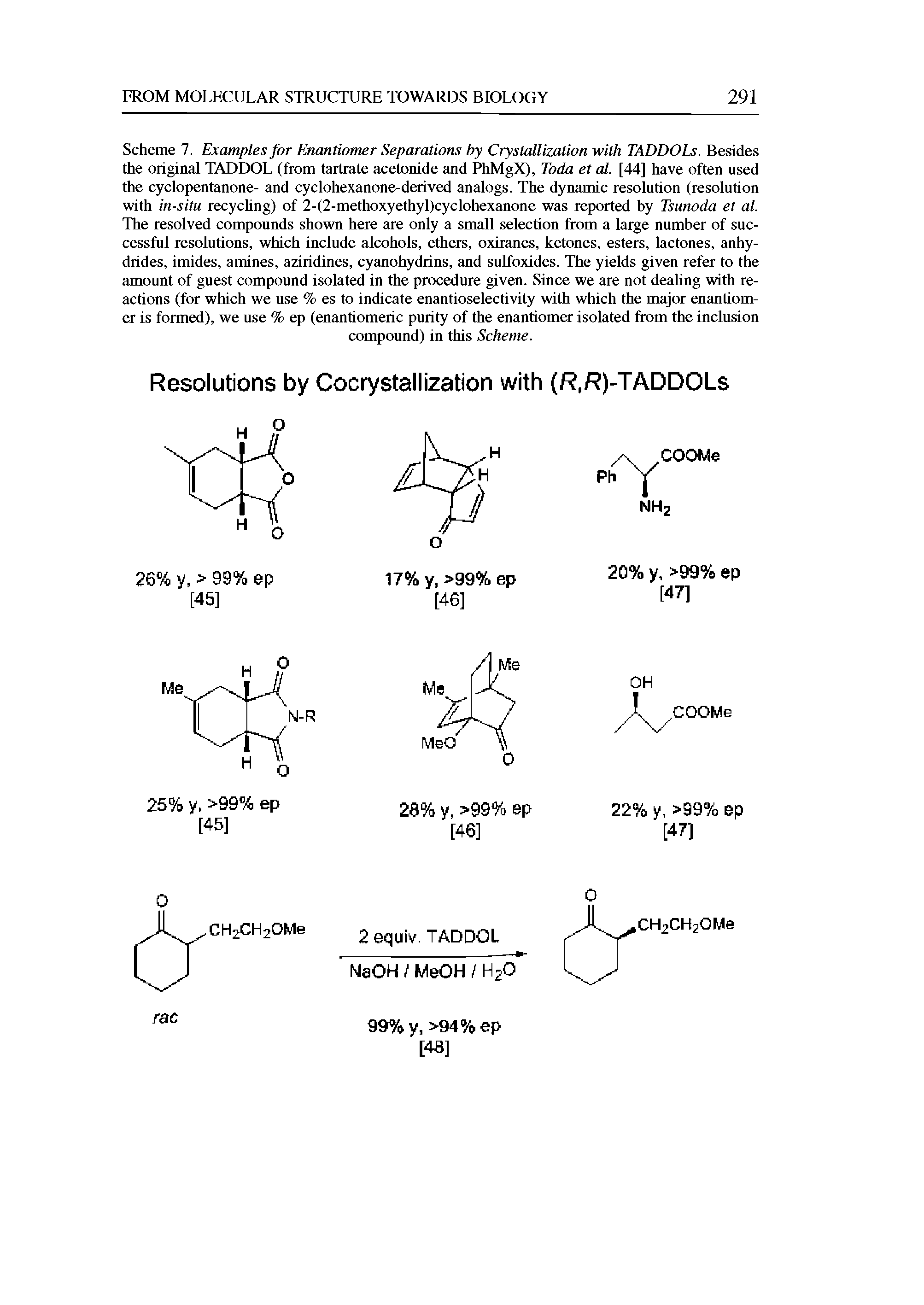 Scheme 7. Examples for Enantiomer Separations by Crystallization with TADDOLs. Besides the original TADDOL (from tartrate acetonide and PhMgX), Toda et al. [44] have often used the cyclopentanone- and cyclohexanone-derived analogs. The dynamic resolution (resolution with in-situ recychng) of 2-(2-methoxyethyl)cyclohexanone was reported by Tsunoda et al. The resolved compounds shown here are only a small selection from a large number of successful resolutions, which include alcohols, ethers, oxiranes, ketones, esters, lactones, anhydrides, imides, amines, aziridines, cyanohydrins, and sulfoxides. The yields given refer to the amount of guest compound isolated in the procedure given. Since we are not dealing with reactions (for which we use % es to indicate enantioselectivity with which the major enantiomer is formed), we use % ep (enantiomeric purity of the enantiomer isolated from the inclusion...
