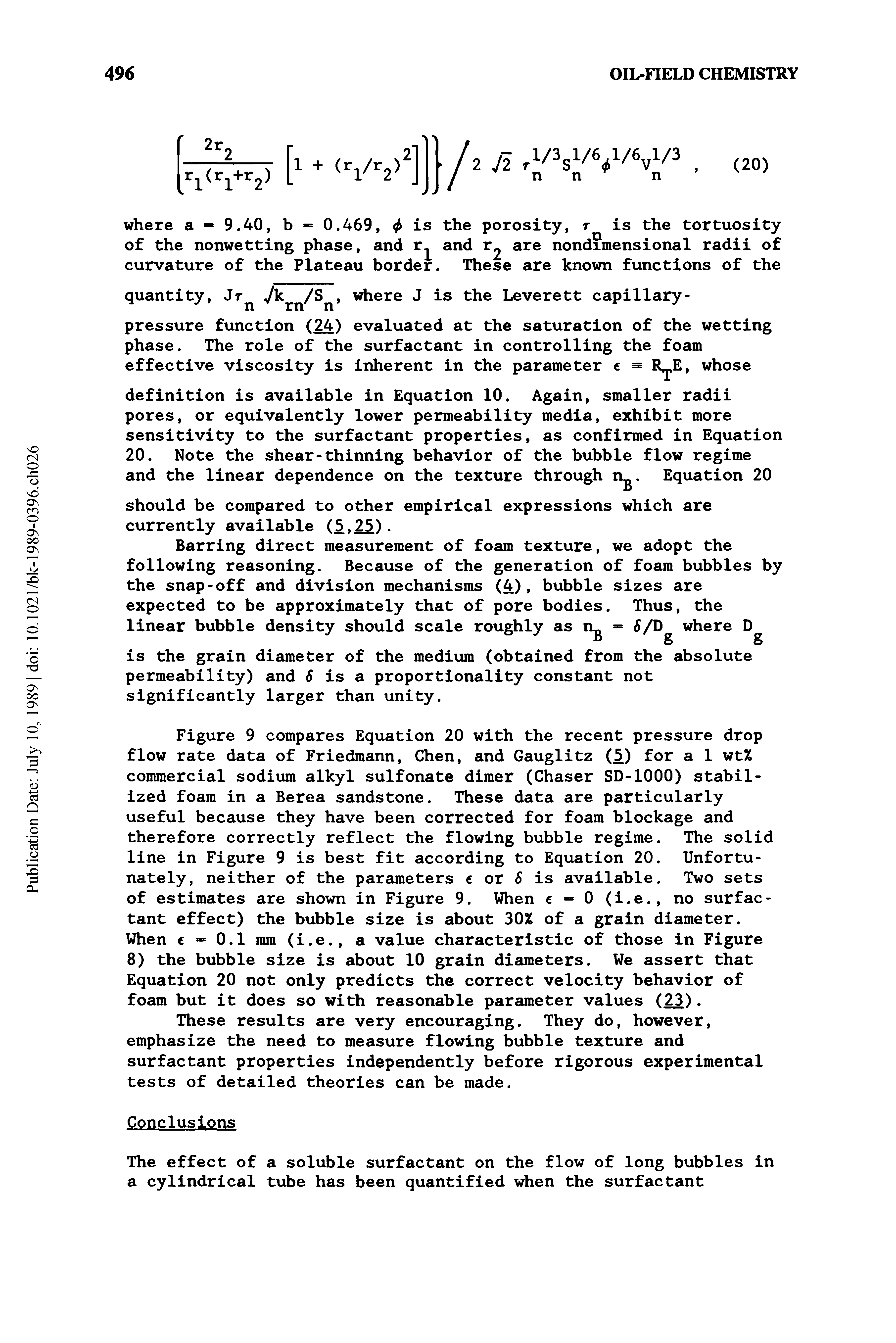 Figure 9 compares Equation 20 with the recent pressure drop flow rate data of Friedmann, Chen, and Gauglitz (5) for a 1 wt% commercial sodium alkyl sulfonate dimer (Chaser SD-1000) stabilized foam in a Berea sandstone. These data are particularly useful because they have been corrected for foam blockage and therefore correctly reflect the flowing bubble regime. The solid line in Figure 9 is best fit according to Equation 20. Unfortunately, neither of the parameters c or 6 is available. Two sets of estimates are shown in Figure 9. When e - 0 (i.e., no surfactant effect) the bubble size is about 30% of a grain diameter. When — 0.1 mm (i.e., a value characteristic of those in Figure 8) the bubble size is about 10 grain diameters. We assert that Equation 20 not only predicts the correct velocity behavior of foam but it does so with reasonable parameter values (23).