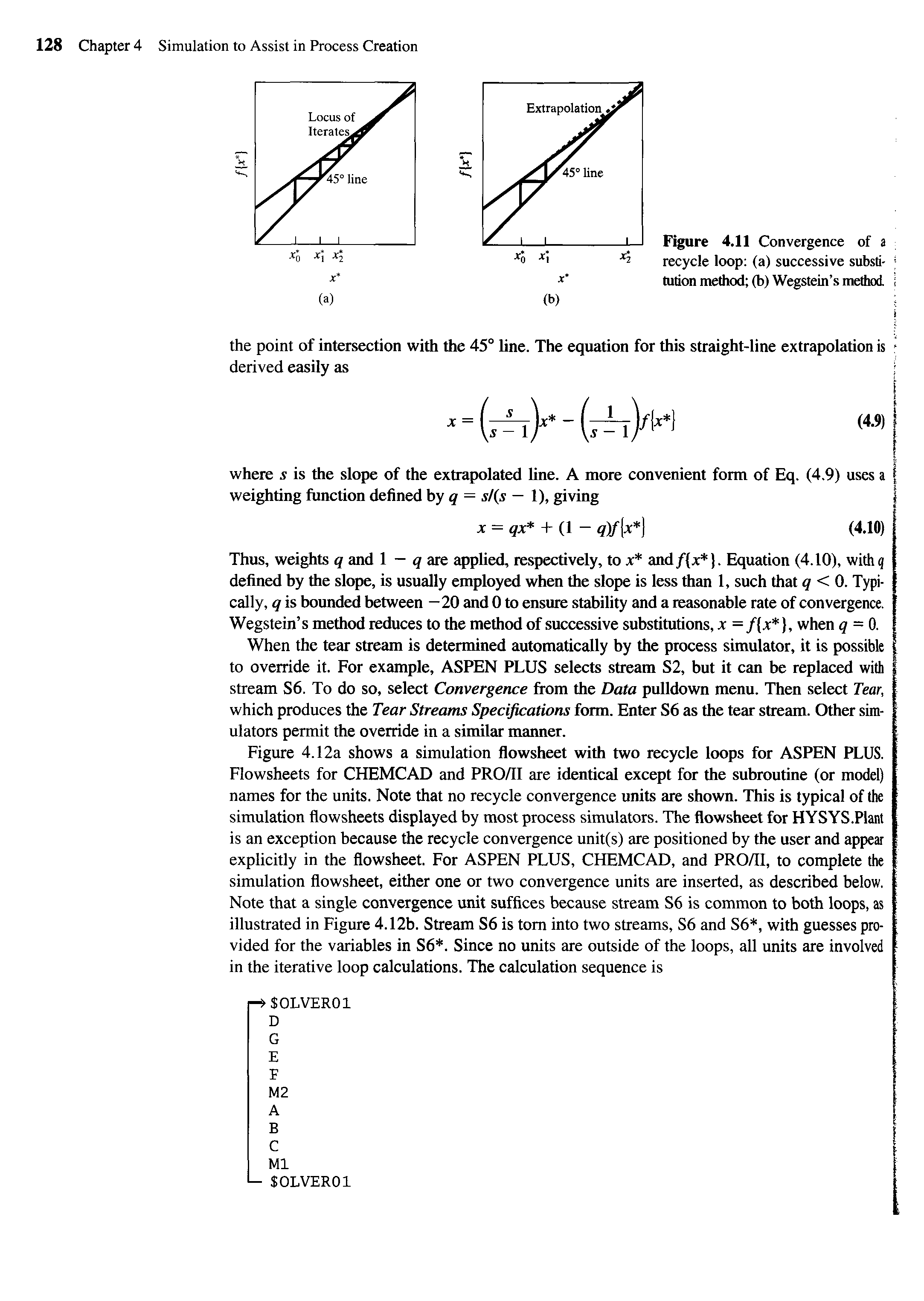 Figure 4.12a shows a simulation flowsheet with two recycle loops for ASPEN PLUS. Flowsheets for CHEMCAD and PRO/II are identical except for the subroutine (or model) names for the units. Note that no recycle convergence units are shown. This is typical of the simulation flowsheets displayed by most process simulators. The flowsheet for HYSYS.PIant is an exception because the recycle convergence unit(s) are positioned by the user and appear explicitly in the flowsheet. For ASPEN PLUS, CHEMCAD, and PRO/Il, to complete the simulation flowsheet, either one or two convergence units are inserted, as described below. Note that a single convergence unit suffices because stream S6 is common to both loops, as illustrated in Figure 4.12b. Stream S6 is tom into two streams, S6 and S6, with guesses provided for the variables in S6. Since no units are outside of the loops, all units are involved in the iterative loop calculations. The calculation sequence is...