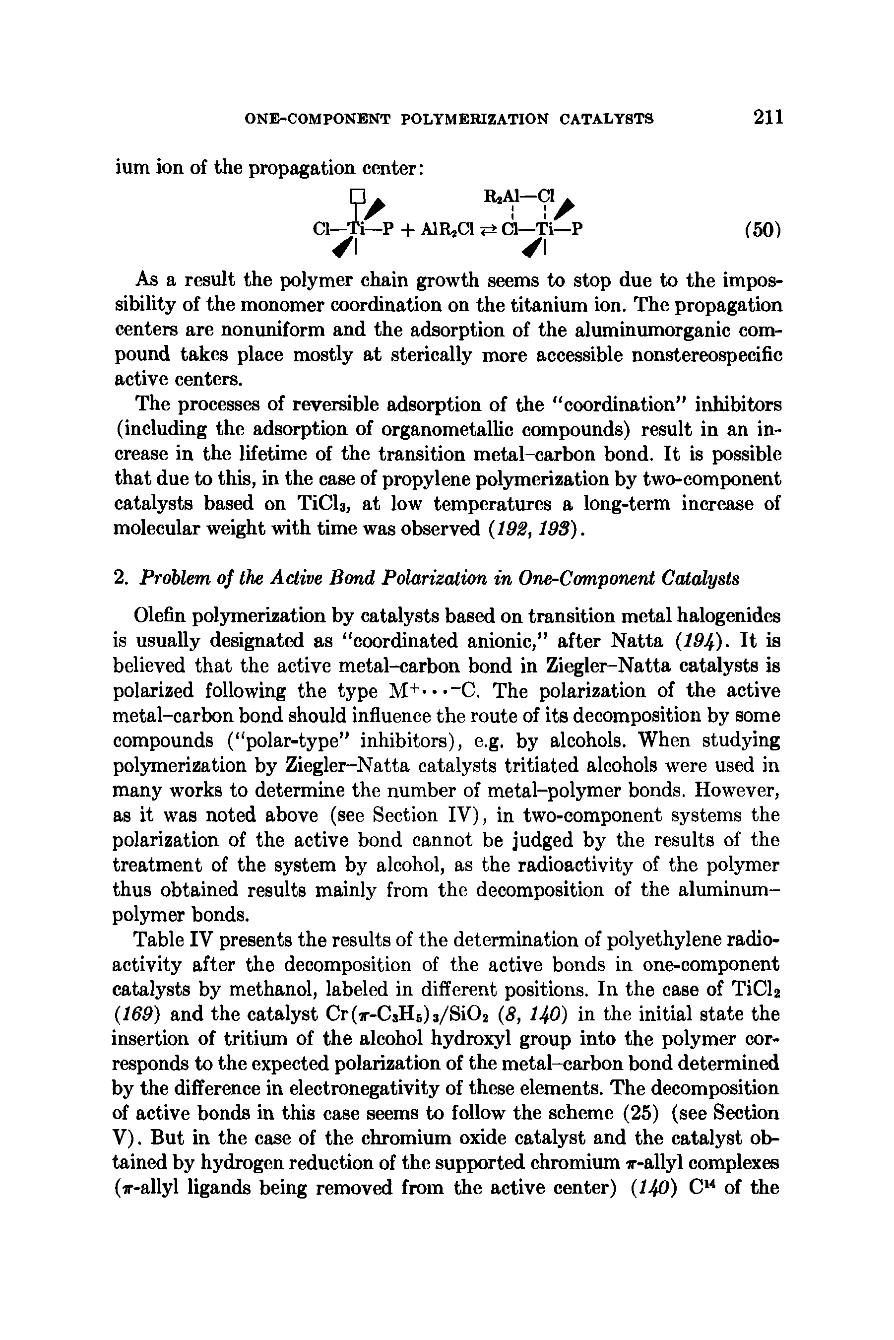 Table IV presents the results of the determination of polyethylene radioactivity after the decomposition of the active bonds in one-component catalysts by methanol, labeled in different positions. In the case of TiCU (169) and the catalyst Cr -CjHsU/SiCU (8, 140) in the initial state the insertion of tritium of the alcohol hydroxyl group into the polymer corresponds to the expected polarization of the metal-carbon bond determined by the difference in electronegativity of these elements. The decomposition of active bonds in this case seems to follow the scheme (25) (see Section V). But in the case of the chromium oxide catalyst and the catalyst obtained by hydrogen reduction of the supported chromium ir-allyl complexes (ir-allyl ligands being removed from the active center) (140) C14 of the...