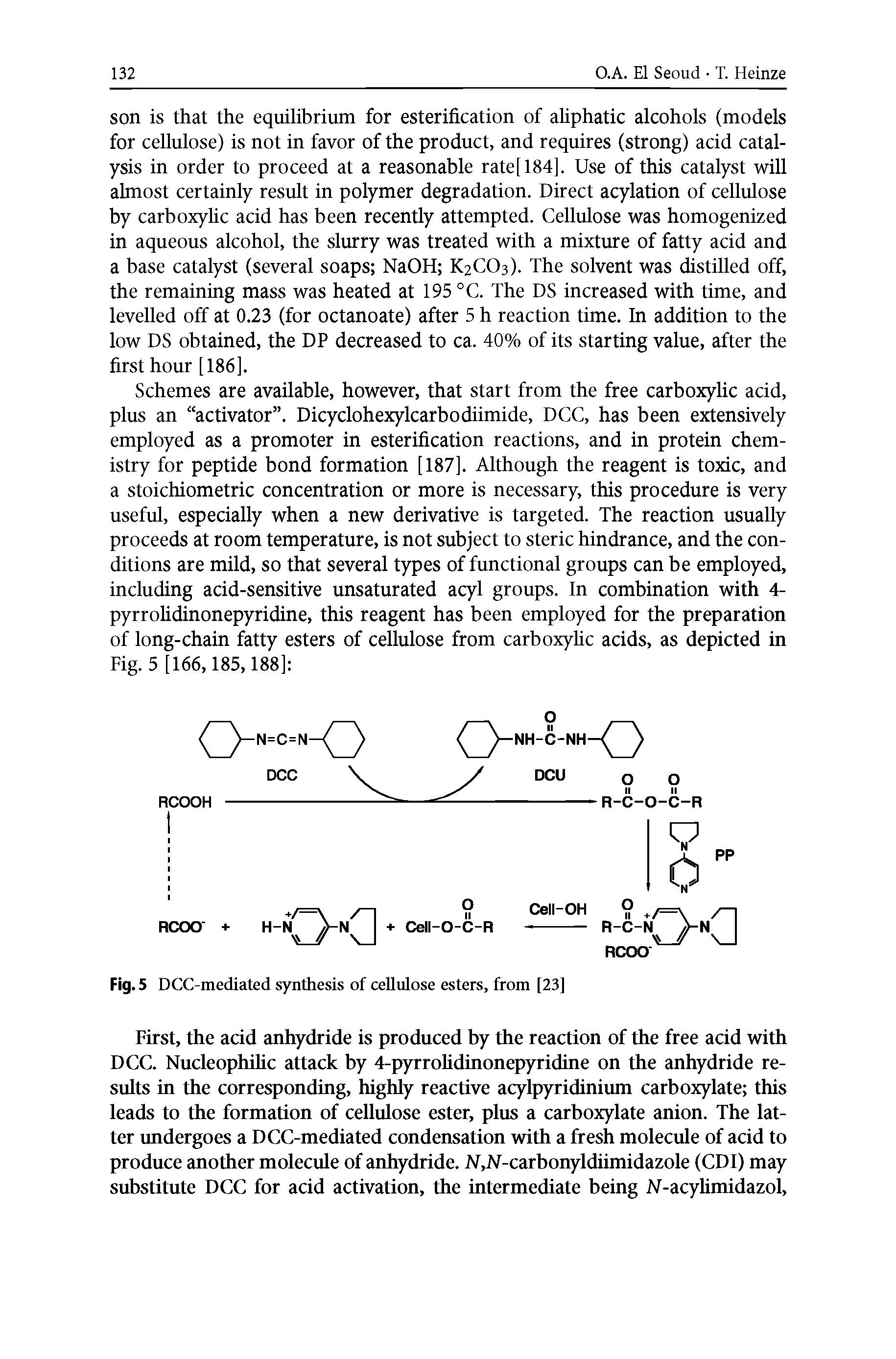 Schemes are available, however, that start from the free carboxylic acid, plus an activator . Dicyclohexylcarbodiimide, DCC, has been extensively employed as a promoter in esterification reactions, and in protein chemistry for peptide bond formation [187]. Although the reagent is toxic, and a stoichiometric concentration or more is necessary, this procedure is very useful, especially when a new derivative is targeted. The reaction usually proceeds at room temperature, is not subject to steric hindrance, and the conditions are mild, so that several types of functional groups can be employed, including acid-sensitive unsaturated acyl groups. In combination with 4-pyrrolidinonepyridine, this reagent has been employed for the preparation of long-chain fatty esters of cellulose from carboxylic acids, as depicted in Fig. 5 [166,185,188] ...