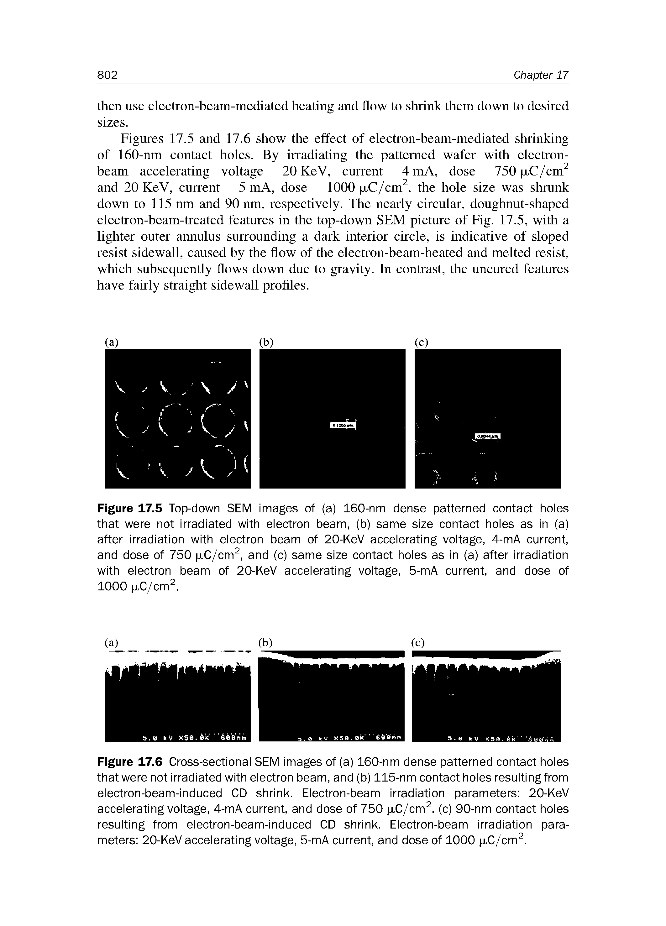 Figures 17.5 and 17.6 show the effect of electron-beam-mediated shrinking of 160-nm contact holes. By irradiating the patterned wafer with electron-beam accelerating voltage 20 KeV, current 4 mA, dose 750 p,C/cm and 20 KeV, current 5 mA, dose 1000 p.C/cm, the hole size was shrunk down to 115 nm and 90 nm, respectively. The nearly circular, doughnut-shaped electron-beam-treated features in the top-down SEM picture of Fig. 17.5, with a lighter outer annulus surrounding a dark interior circle, is indicative of sloped resist sidewall, caused by the flow of the electron-beam-heated and melted resist, which subsequently flows down due to gravity. In contrast, the uncured features have fairly straight sidewall proflIes.