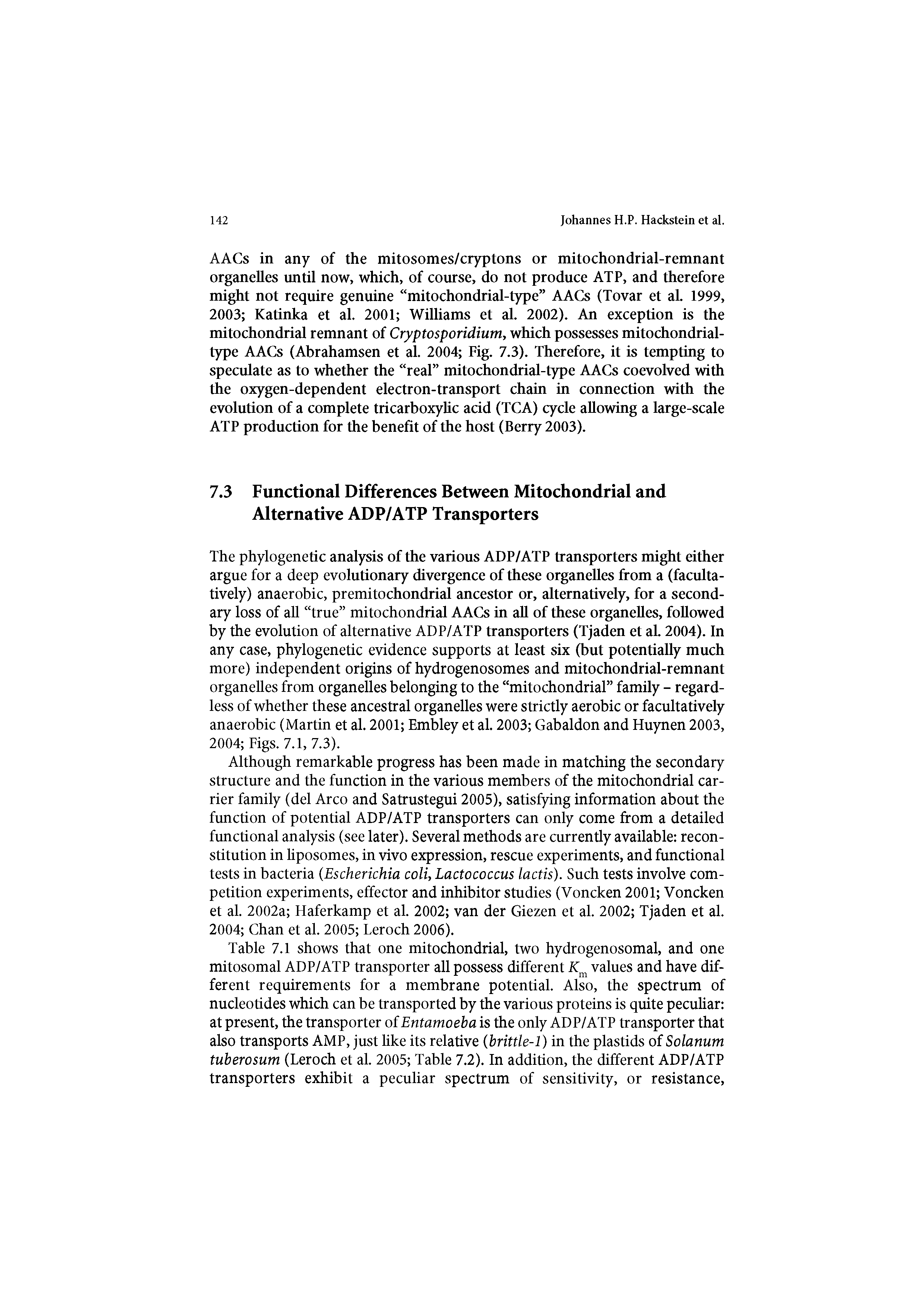 Table 7.1 shows that one mitochondrial, two hydrogenosomal, and one mitosomal ADP/ATP transporter all possess different Km values and have different requirements for a membrane potential. Also, the spectrum of nucleotides which can be transported by the various proteins is quite peculiar at present, the transporter of Entamoeba is the only ADP/ATP transporter that also transports AMP, just like its relative (brittle-1) in the plastids of Solanum tuberosum (Leroch et al. 2005 Table 7.2). In addition, the different ADP/ATP transporters exhibit a peculiar spectrum of sensitivity, or resistance,...