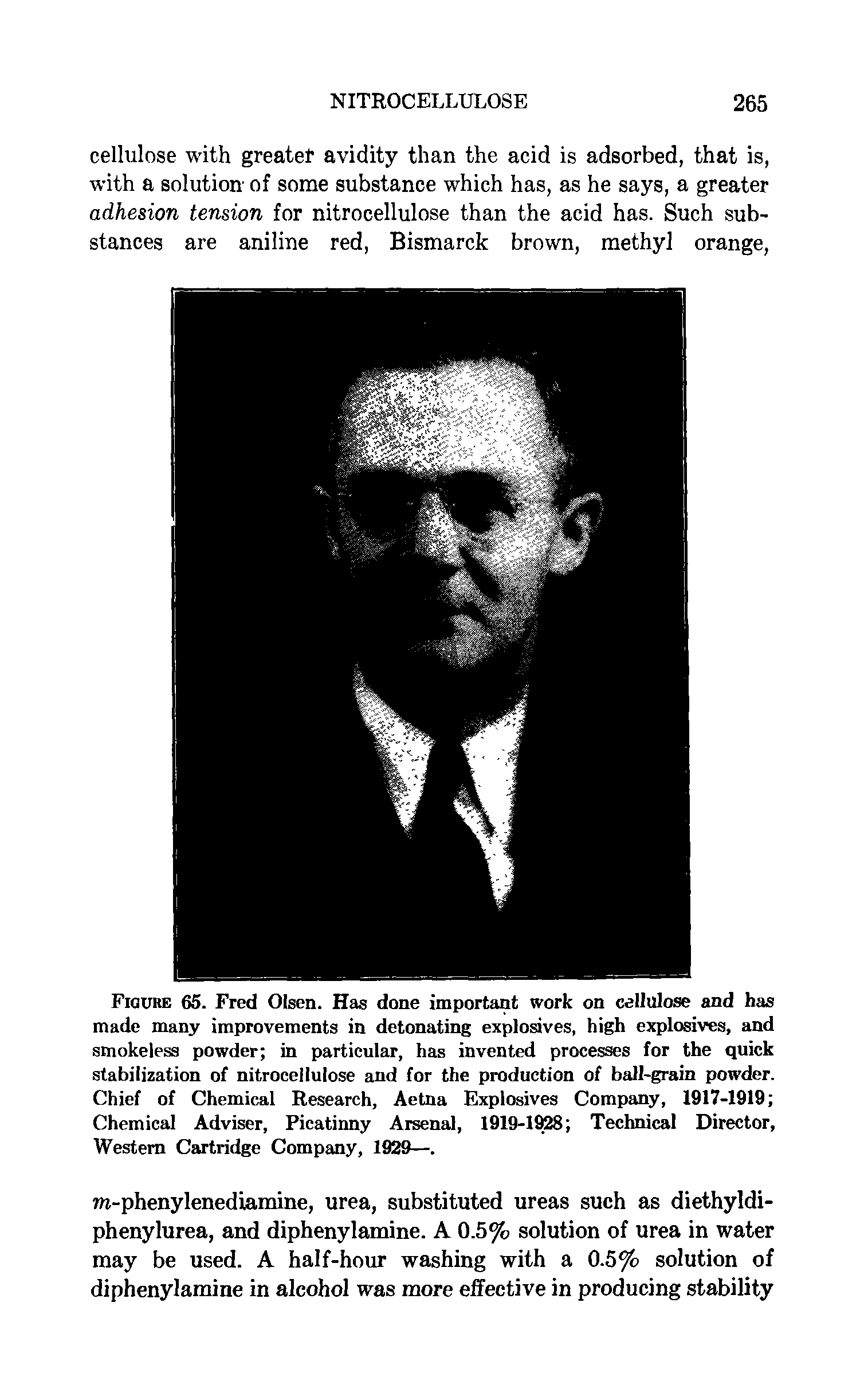 Figure 65. Fred Olsen. Has done important work on cellulose and has made many improvements in detonating explosives, high explosives, and smokeless powder in particular, has invented processes for the quick stabilization of nitrocellulose and for the production of ball-grain powder. Chief of Chemical Research, Aetna Explosives Company, 1917-1919 Chemical Adviser, Picatinny Arsenal, 1919-1928 Technical Director, Western Cartridge Company, 1929—.