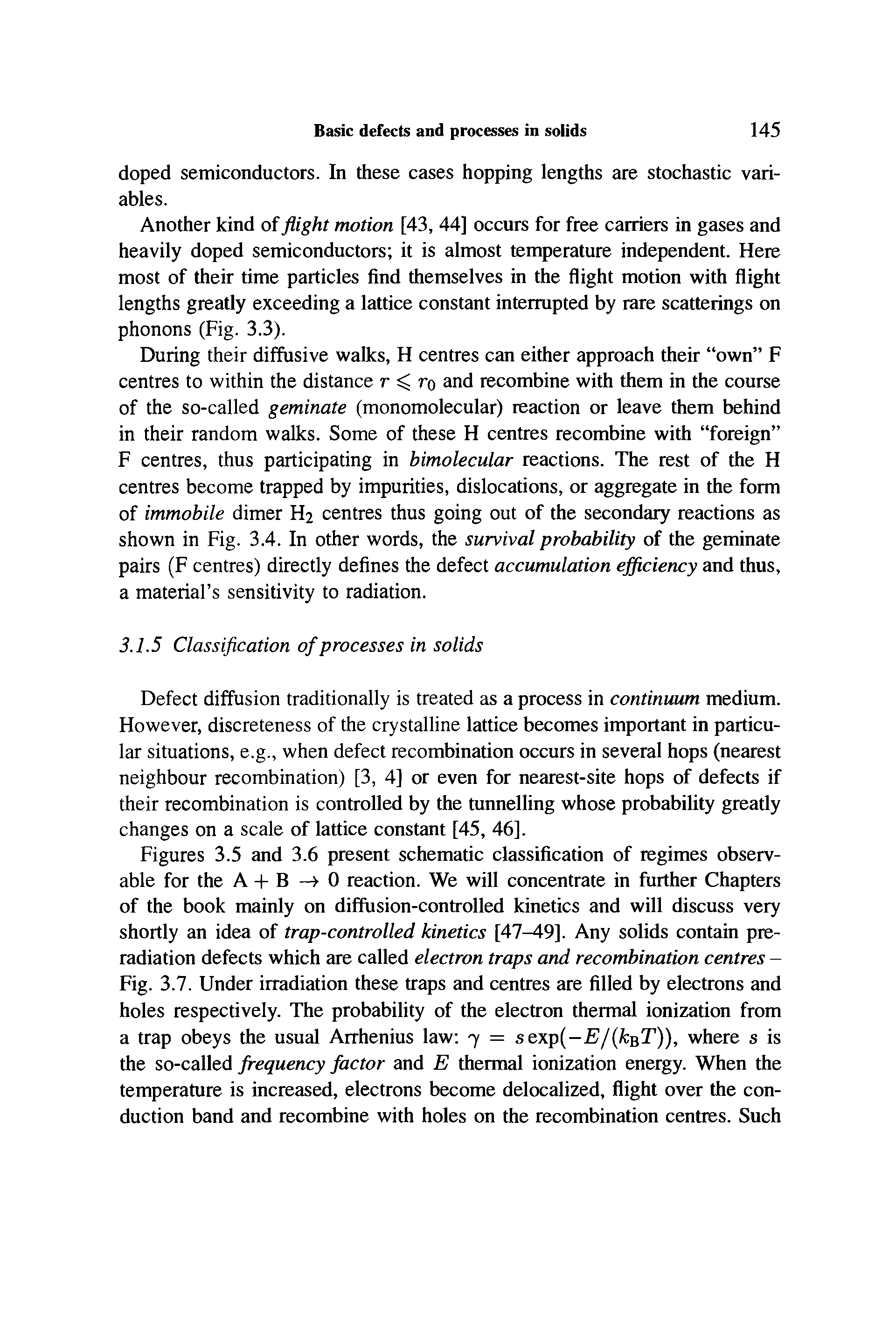 Figures 3.5 and 3.6 present schematic classification of regimes observable for the A + B —> 0 reaction. We will concentrate in further Chapters of the book mainly on diffusion-controlled kinetics and will discuss very shortly an idea of trap-controlled kinetics [47-49]. Any solids contain preradiation defects which are called electron traps and recombination centres -Fig. 3.7. Under irradiation these traps and centres are filled by electrons and holes respectively. The probability of the electron thermal ionization from a trap obeys the usual Arrhenius law 7 = sexp(-E/(kQT)), where s is the so-called frequency factor and E thermal ionization energy. When the temperature is increased, electrons become delocalized, flight over the conduction band and recombine with holes on the recombination centres. Such...