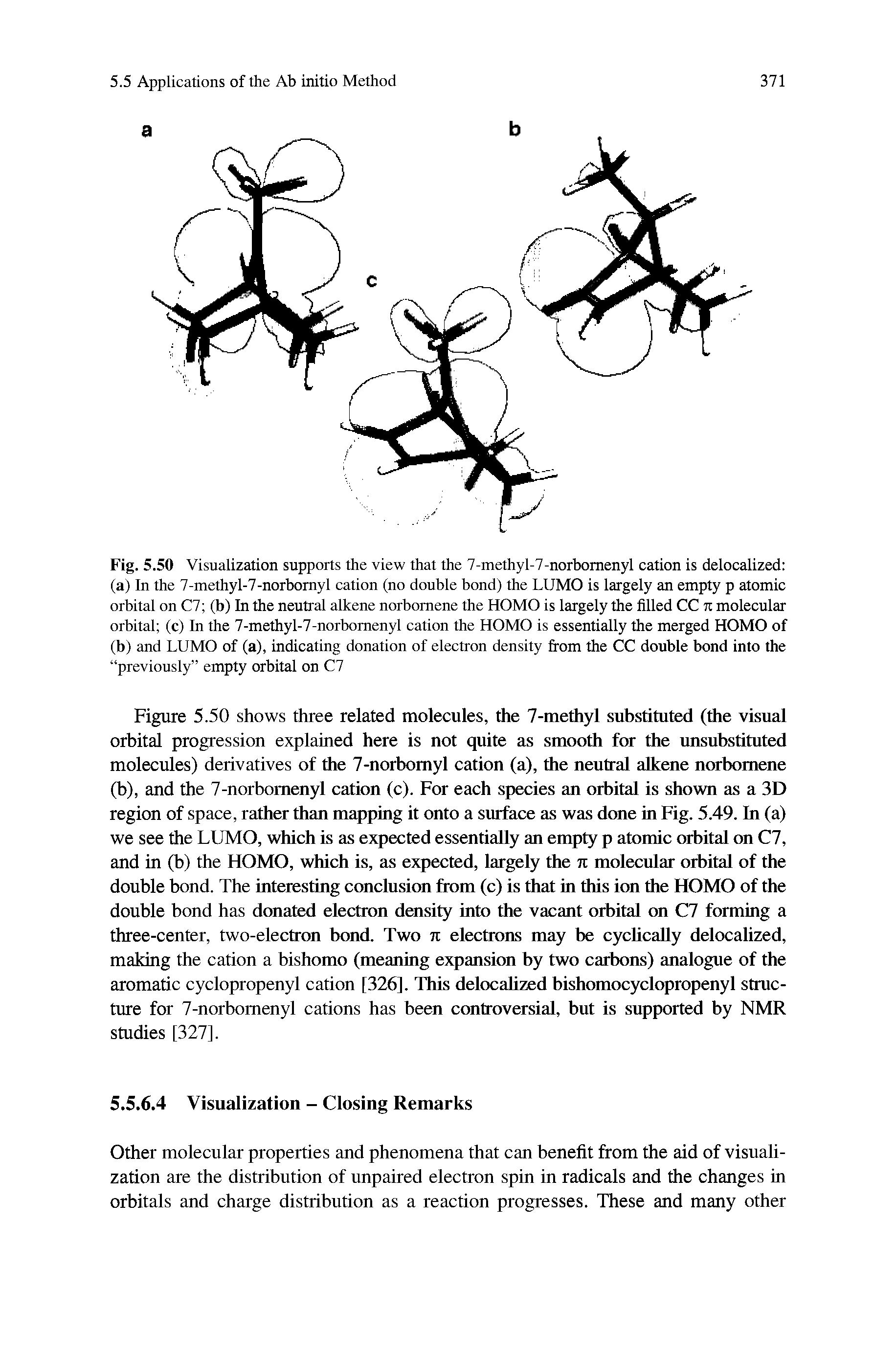 Figure 5.50 shows three related molecules, the 7-methyl substituted (the visual orbital progression explained here is not quite as smooth for the unsubstituted molecules) derivatives of the 7-norbomyl cation (a), the neutral alkene norbomene (b), and the 7-norbomenyl cation (c). For each species an orbital is shown as a 3D region of space, rather than mapping it onto a surface as was done in Fig. 5.49. In (a) we see the LUMO, which is as expected essentially an empty p atomic orbital on C7, and in (b) the HOMO, which is, as expected, largely the n molecular orbital of the double bond. The interesting conclusion from (c) is that in this ion the HOMO of the double bond has donated electron density into the vacant orbital on C7 forming a three-center, two-electron bond. Two n electrons may be cyclically delocalized, making the cation a bishomo (meaning expansion by two carbons) analogue of the aromatic cyclopropenyl cation [326], This delocalized bishomocyclopropenyl structure for 7-norbomenyl cations has been controversial, but is supported by NMR studies [327].