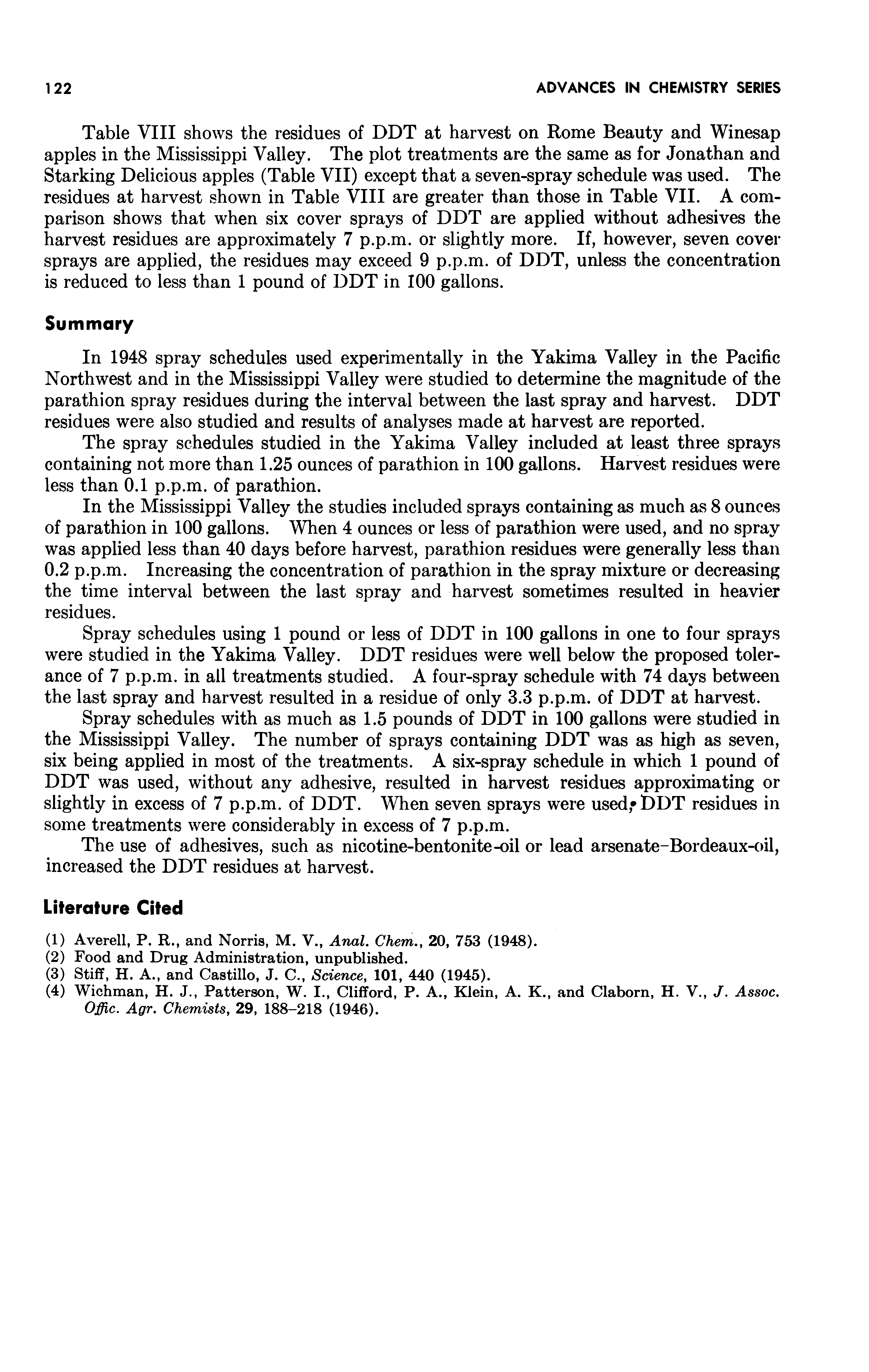 Table VIII shows the residues of DDT at harvest on Rome Beauty and Winesap apples in the Mississippi Valley. The plot treatments are the same as for Jonathan and Starking Delicious apples (Table VII) except that a seven-spray schedule was used. The residues at harvest shown in Table VIII are greater than those in Table VII. A comparison shows that when six cover sprays of DDT are applied without adhesives the harvest residues are approximately 7 p.p.m. or slightly more. If, however, seven cover sprays are applied, the residues may exceed 9 p.p.m. of DDT, unless the concentration is reduced to less than 1 pound of DDT in 100 gallons.