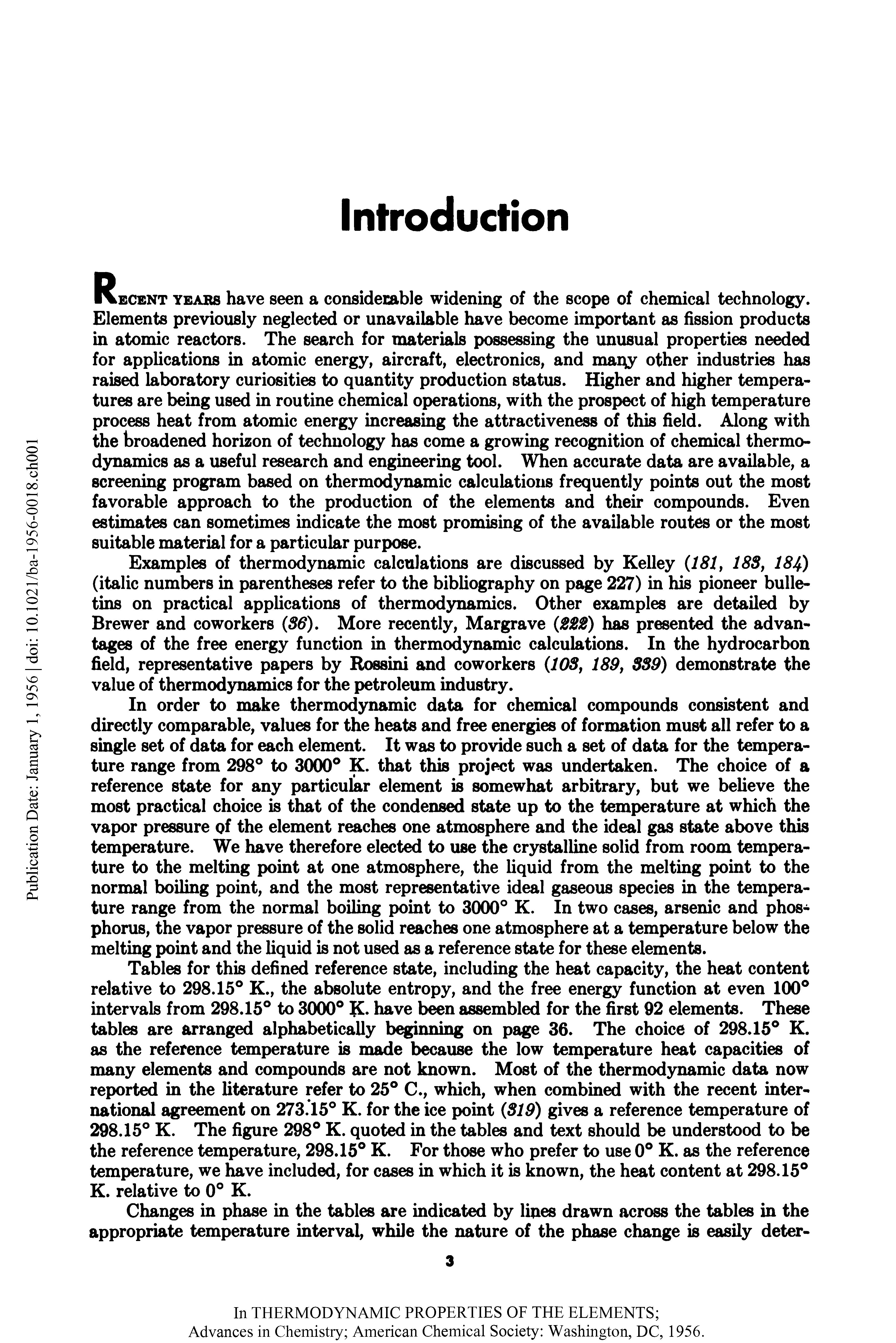 Tables for this defined reference state, including the heat capacity, the heat content relative to 298.15° K., the absolute entropy, and the free energy function at even 100° intervals from 298.15° to 3000° K. have b n assembled for the first 92 elements. These tables are arranged alphabetically beginning on page 36. The choice of 298.15° K. as the reference temperature is made because the low temperature heat capacities of many elements and compounds are not known. Most of the thermodynamic data now reported in the literature refer to 25° C., which, when combined with the recent international agreement on 273.15° K. for the ice point (319) gives a reference temperature of 298.15° K. The figure 298° K. quoted in the tables and text should be understood to be the reference temperature, 298.15° K. For those who prefer to use 0° K. as the reference temperature, we have included, for cases in which it is known, the heat content at 298.15° K. relative to 0° K.