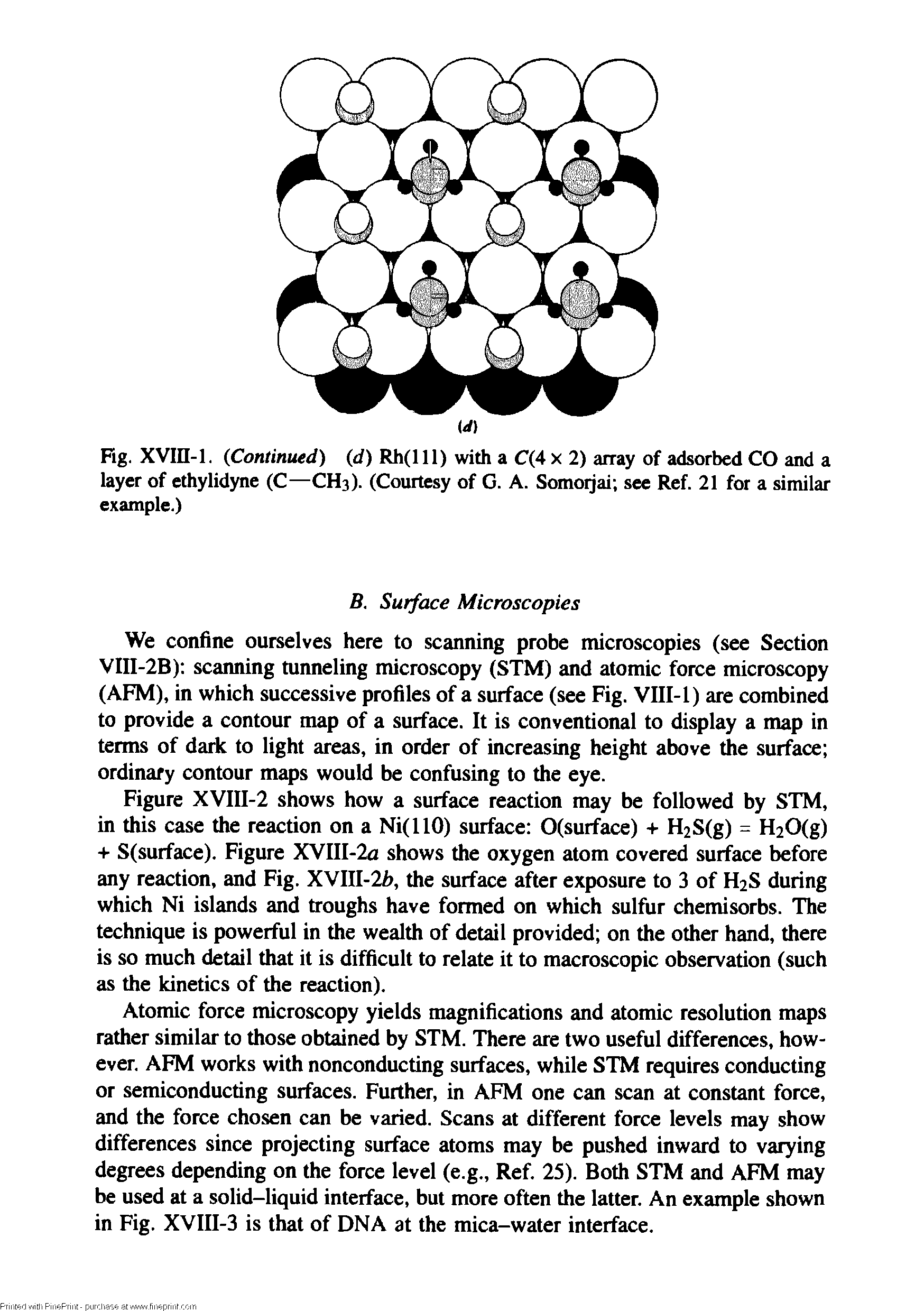 Figure XVIII-2 shows how a surface reaction may be followed by STM, in this case the reaction on a Ni(llO) surface O(surface) + H2S(g) = H20(g) + S(surface). Figure XVIII-2a shows the oxygen atom covered surface before any reaction, and Fig. XVIII-2h, the surface after exposure to 3 of H2S during which Ni islands and troughs have formed on which sulfur chemisorbs. The technique is powerful in the wealth of detail provided on the other hand, there is so much detail that it is difficult to relate it to macroscopic observation (such as the kinetics of the reaction).