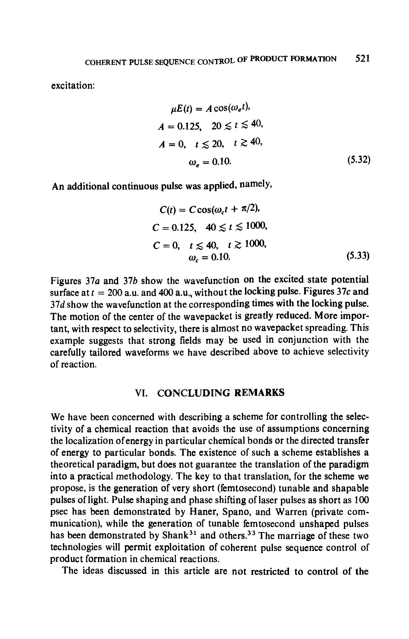 Figures 37a and 37b show the wavefunction on the excited state potential surface at t = 200 a.u. and 400 a.u without the locking pulse. Figures 37c and lid show the wavefunction at the corresponding times with the locking pulse. The motion of the center of the wavepacket is greatly reduced. More important, with respect to selectivity, there is almost no wavepacket spreading. This example suggests that strong fields may be used in conjunction with the carefully tailored waveforms we have described above to achieve selectivity of reaction.