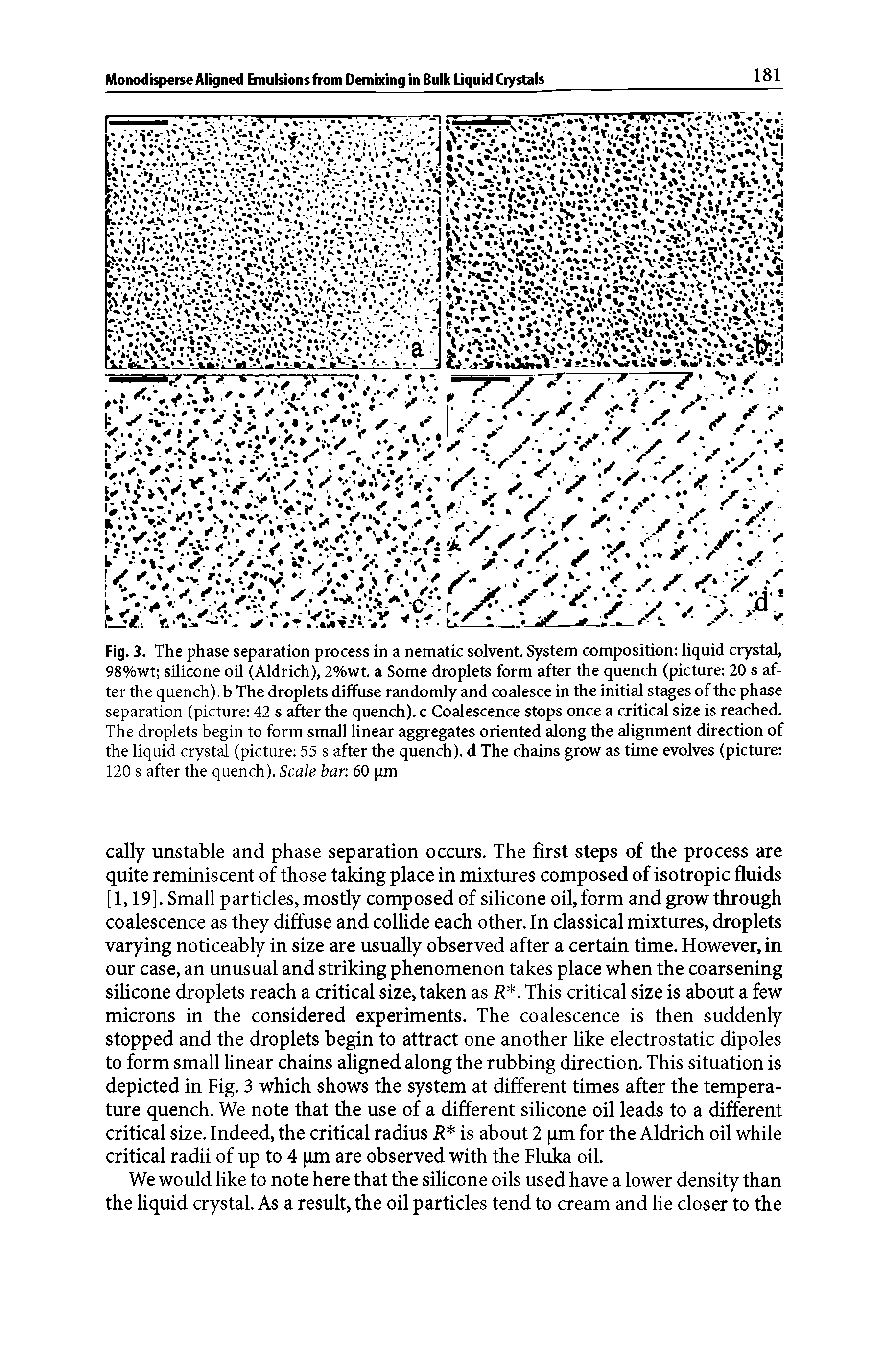 Fig. 3. The phase separation process in a nematic solvent. System composition liquid crystal, 98%wt silicone oil (Aldrich), 2%wt. a Some droplets form after the quench (picture 20 s after the quench), b The droplets diffuse randomly and coalesce in the initial stages of the phase separation (picture 42 s after the quench), c Coalescence stops once a critical size is reached. The droplets begin to form small linear aggregates oriented along the alignment direction of the liquid crystal (picture 55 s after the quench), d The chains grow as time evolves (picture 120 s after the quench). Scale bar 60 im...