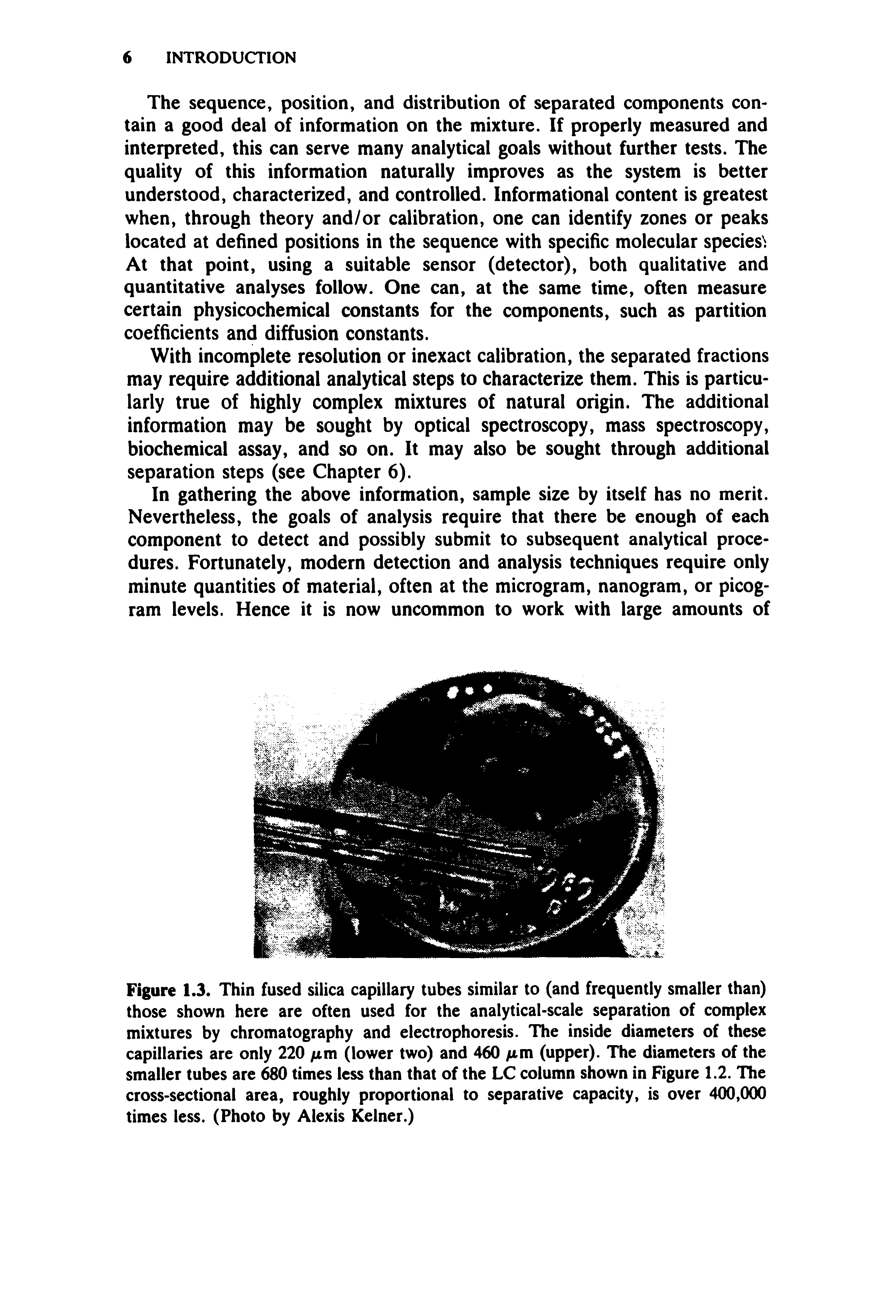 Figure 1.3. Thin fused silica capillary tubes similar to (and frequently smaller than) those shown here are often used for the analytical-scale separation of complex mixtures by chromatography and electrophoresis. The inside diameters of these capillaries are only 220 /im (lower two) and 460 fim (upper). The diameters of the smaller tubes are 680 times less than that of the LC column shown in Figure 1.2. The cross-sectional area, roughly proportional to separative capacity, is over 400,000 times less. (Photo by Alexis Kelner.)...