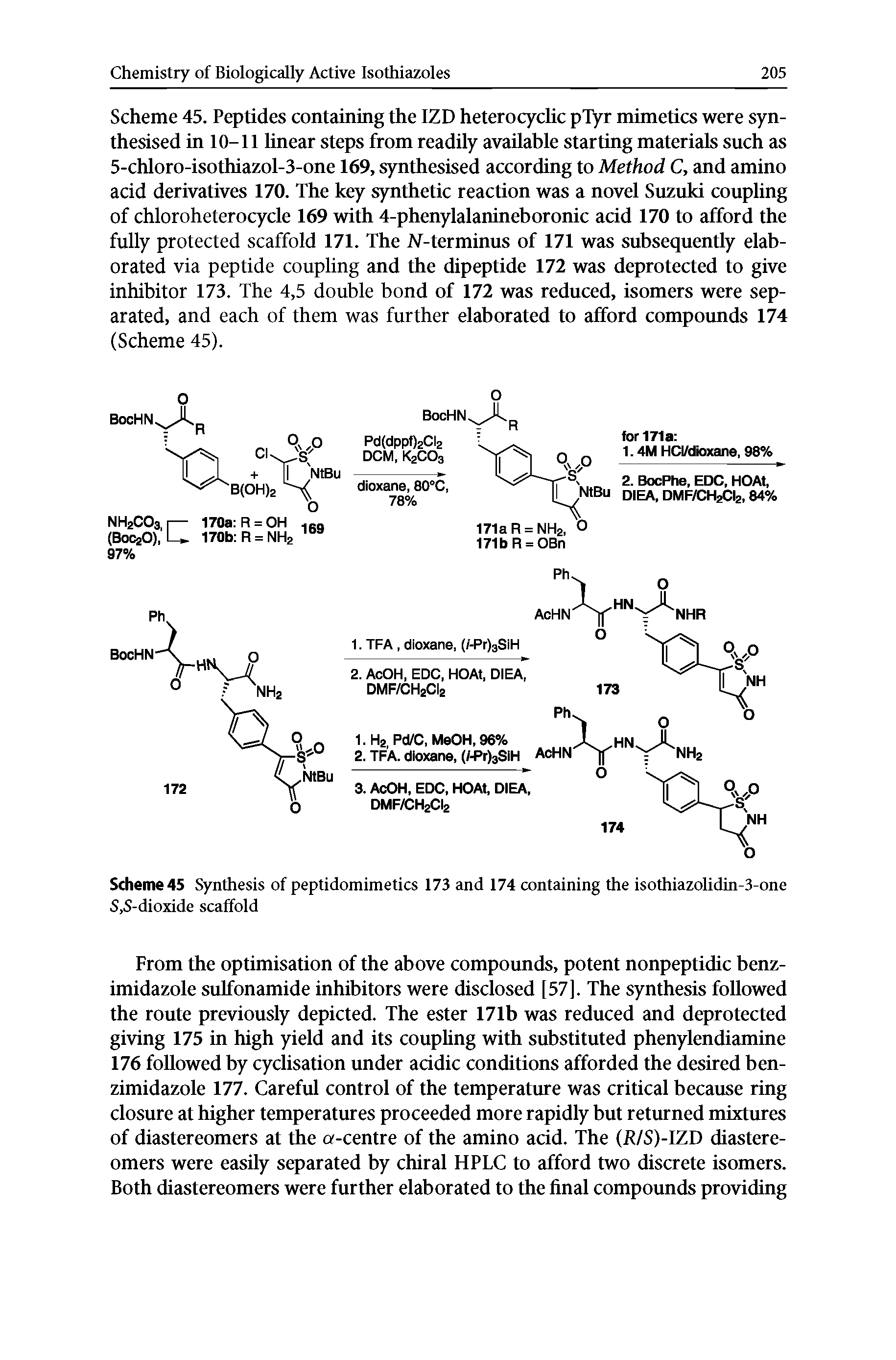 Scheme 45. Peptides containing the IZD heterocyclic pTyr mimetics were synthesised in 10-11 linear steps from readily available starting materials such as 5-chloro-isothiazol-3-one 169, synthesised according to Method C, and amino acid derivatives 170. The key synthetic reaction was a novel Suzuki coupling of chloroheterocycle 169 with 4-phenylalanineboronic acid 170 to afford the fully protected scaffold 171. The J -terminus of 171 was subsequently elaborated via peptide coupling and the dipeptide 172 was deprotected to give inhibitor 173. The 4,5 double bond of 172 was reduced, isomers were separated, and each of them was further elaborated to afford compoimds 174 (Scheme 45).