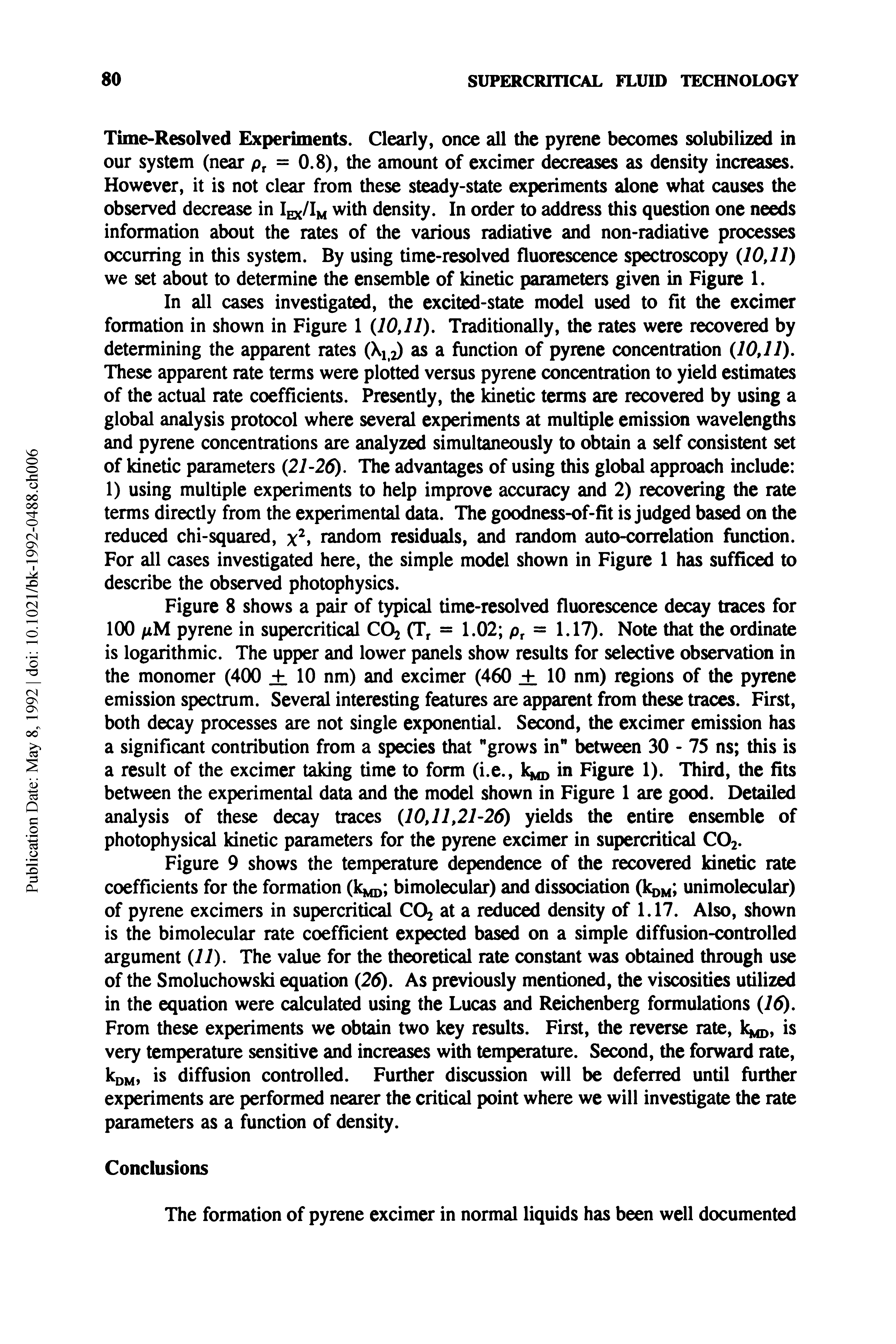 Figure 8 shows a pair of typical time-resolved fluorescence decay traces for 100 / M pyrene in supercritical CO2 (Tr = 1.02 pr = 1.17). Note that the ordinate is logarithmic. The upper and lower panels show results for selective observation in the monomer (400 +. 10 nm) and excimer (460 + 10 nm) regions of the pyrene emission spectrum. Several interesting features are apparent from these traces. First, both decay processes are not single exponential. Second, the excimer emission has a significant contribution from a species that "grows in" between 30 - 75 ns this is a result of the excimer taking time to form (i.e., k in Figure 1). Third, the fits between the experimental data and the model shown in Figure 1 are good. Detailed analysis of these decay traces (10,11,21-26) yields the entire ensemble of photophysical kinetic parameters for the pyrene excimer in supercritical C02.