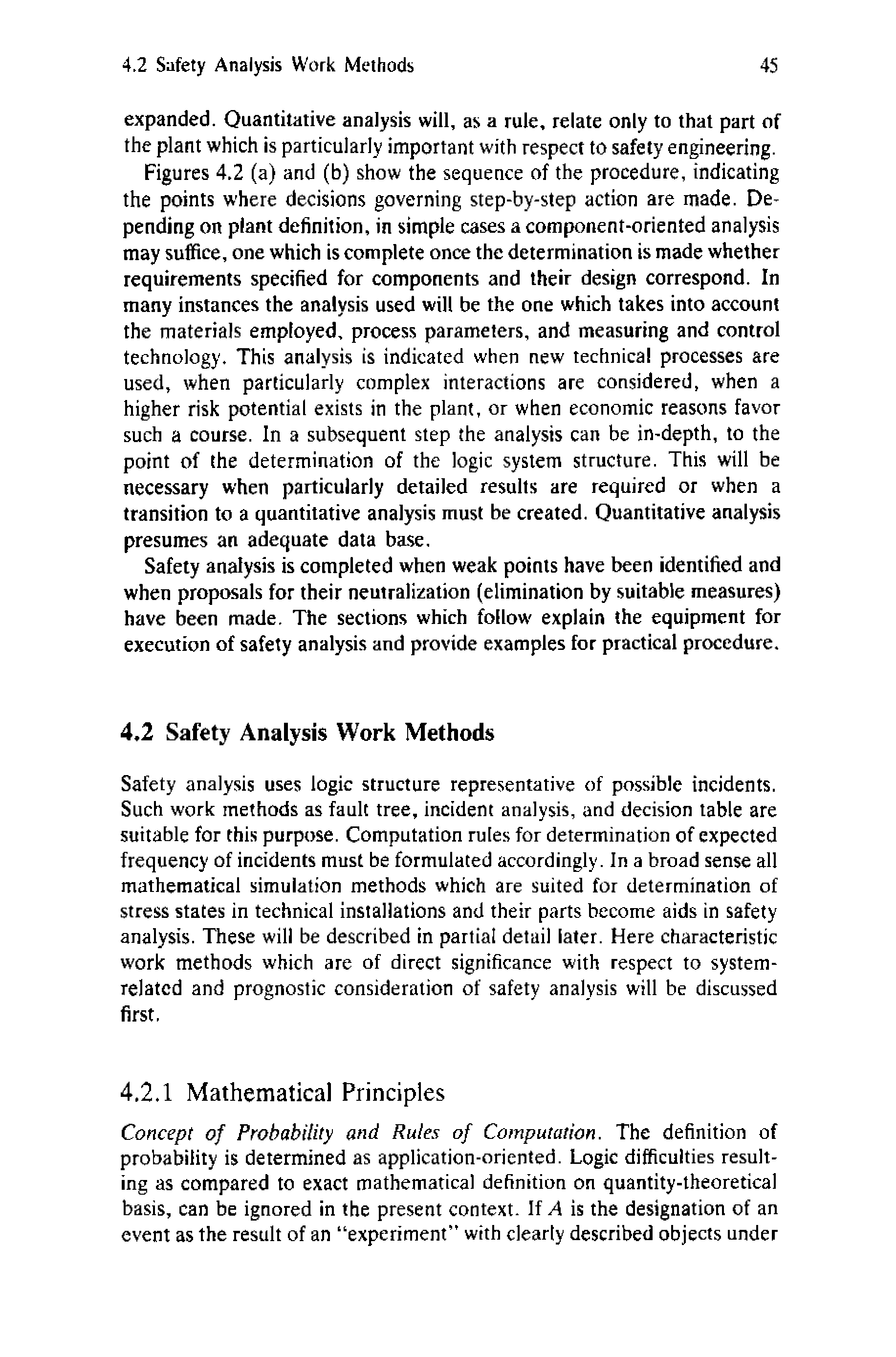 Figures 4.2 (a) and (b) show the sequence of the procedure, indicating the points where decisions governing step-by-step action are made. Depending on plant definition, in simple cases a component-oriented analysis may suffice, one which is complete once the determination is made whether requirements specified for components and their design correspond. In many instances the analysis used will be the one which takes into account the materials employed, process parameters, and measuring and control technology. This analysis is indicated when new technical processes are used, when particularly complex interactions are considered, when a higher risk potential exists in the plant, or when economic reasons favor such a course. In a subsequent step the analysis can be in-depth, to the point of the determination of the logic system structure. This will be necessary when particularly detailed results are required or when a transition to a quantitative analysis must be created. Quantitative analysis presumes an adequate data base.