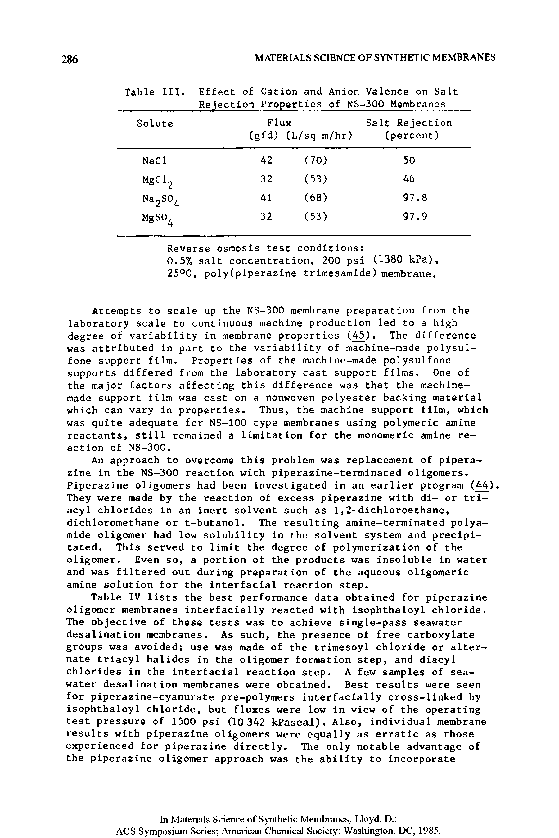 Table IV lists the best performance data obtained for piperazine oligomer membranes interfacially reacted with isophthaloyl chloride. The objective of these tests was to achieve single-pass seawater desalination membranes. As such, the presence of free carboxylate groups was avoided use was made of the trimesoyl chloride or alternate triacyl halides in the oligomer formation step, and diacyl chlorides in the interfacial reaction step. A few samples of seawater desalination membranes were obtained. Best results were seen for piperazine-cyanurate pre-polymers interfacially cross-linked by isophthaloyl chloride, but fluxes were low in view of the operating test pressure of 1500 psi (10 342 kPascal). Also, individual membrane results with piperazine oligomers were equally as erratic as those experienced for piperazine directly. The only notable advantage of the piperazine oligomer approach was the ability to incorporate...