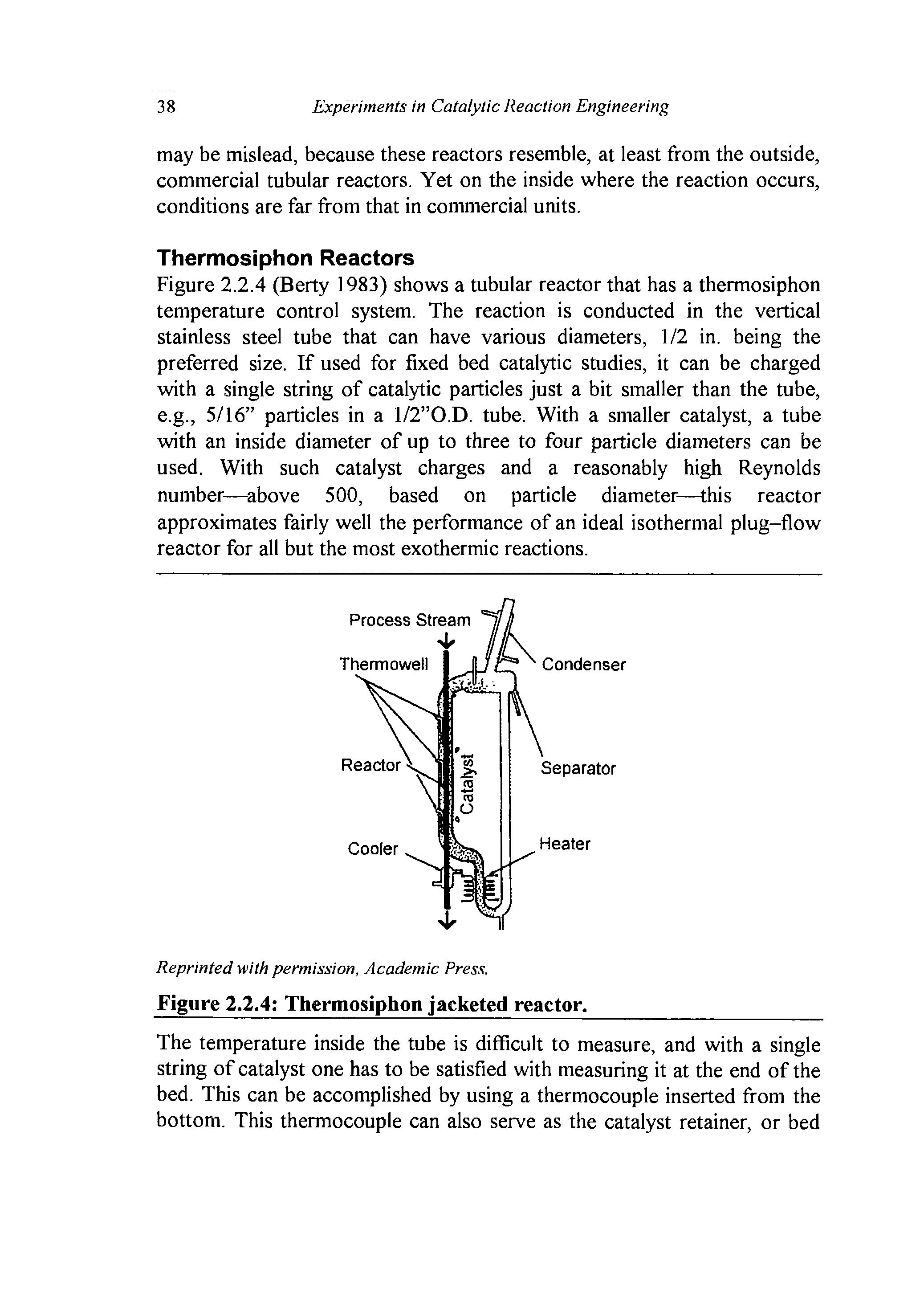 Figure 2.2.4 (Berty 1983) shows a tubular reactor that has a thermosiphon temperature control system. The reaction is conducted in the vertical stainless steel tube that can have various diameters, 1/2 in. being the preferred size. If used for fixed bed catalytic studies, it can be charged with a single string of catalytic particles just a bit smaller than the tube, e.g., 5/16 particles in a l/2 O.D. tube. With a smaller catalyst, a tube with an inside diameter of up to three to four particle diameters can be used. With such catalyst charges and a reasonably high Reynolds number— above 500, based on particle diameter—this reactor...