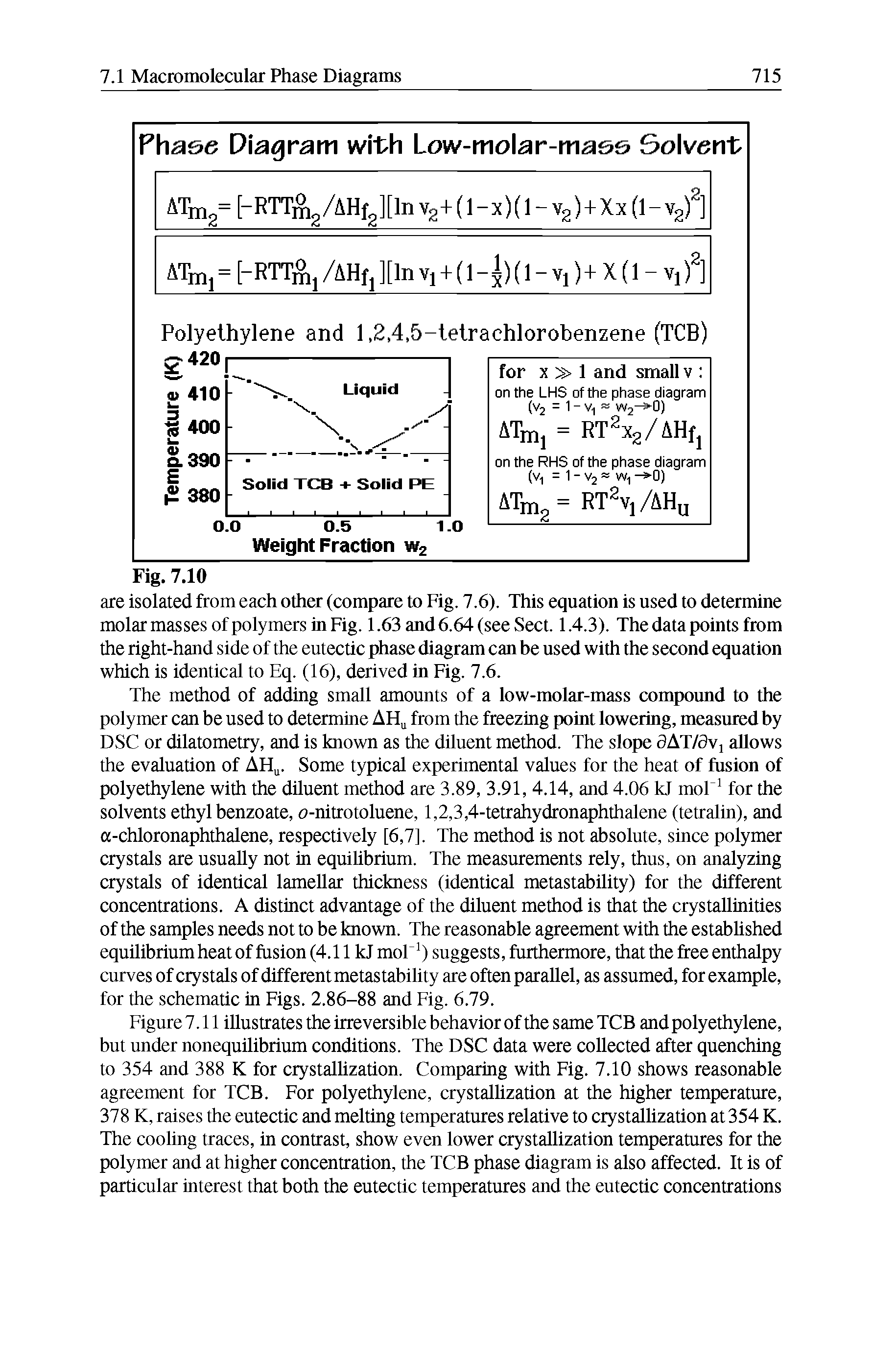 Figure7.11 illustrates the irreversible behavior ofthe same TCB and polyethylene, but under nonequilibrium conditions. The DSC data were collected after quenching to 354 and 388 K for crystallization. Comparing with Fig. 7.10 shows reasonable agreement for TCB. For polyethylene, crystallization at the higher temperature, 378 K, raises the eutectic and melting temperatures relative to crystalUzation at 354 K. The coohng traces, in contrast, show even lower crystallization temperatures for the polymer and at higher concentration, the TCB phase diagram is also affected. It is of particular interest that both the eutectic temperatures and the eutectic concentrations...
