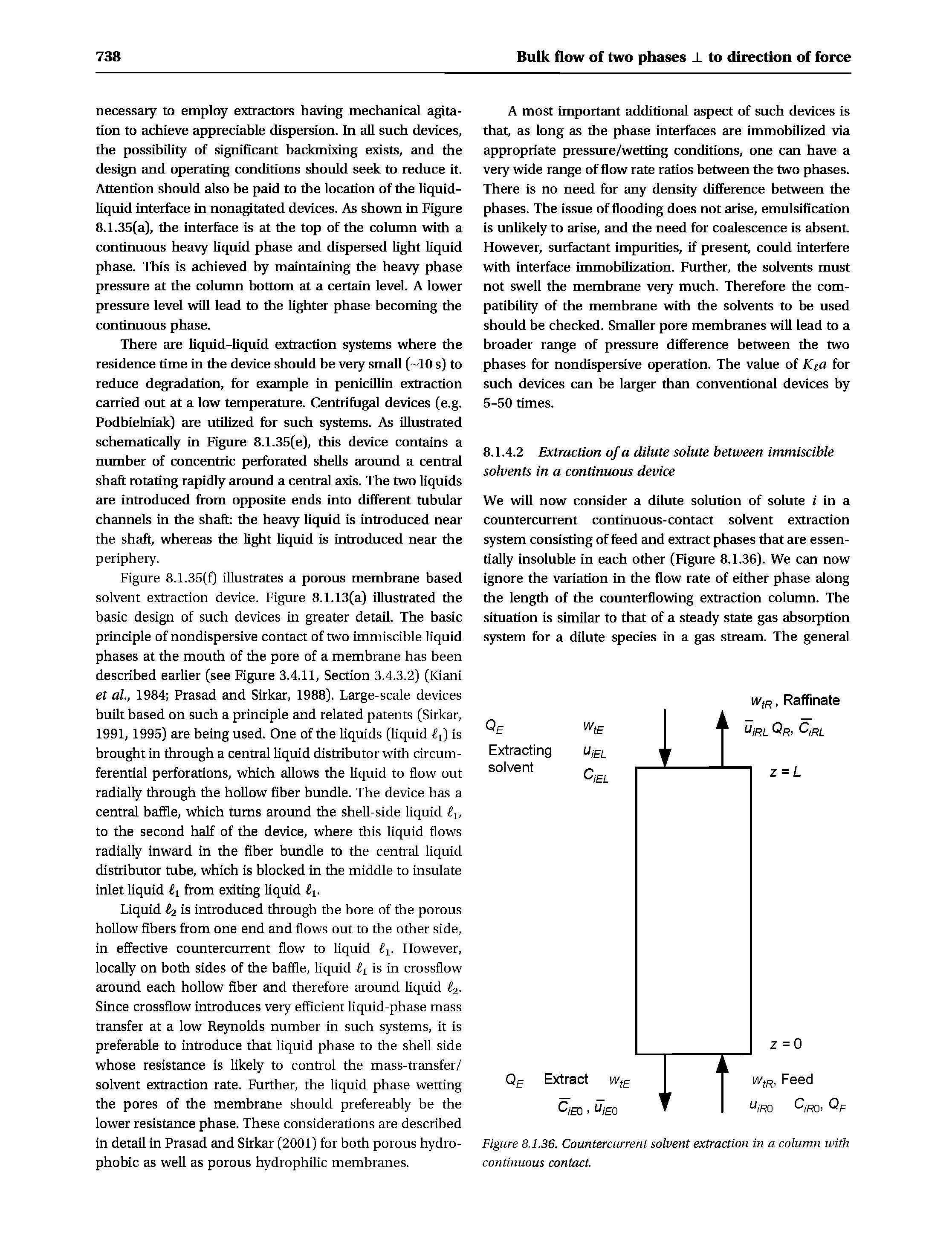 Figure 8.1.35(f) illustrates a porous membrane based solvent extraction device. Figure 8.1.13(a) illustrated the basic design of such devices in greater detail The basic principle of nondispersive contact of two immiscible liquid phases at the mouth of the pore of a membrane has been described earlier (see Figure 3.4.11, Section S.4.3.2) (Kiani et ah, 1984 Prasad and Sirkar, 1988). Large-scale devices built based on such a principle and related patents (Sirkar, 1991, 1995) are being used. One of the liquids (liquid is brought in through a central liquid distributor with circumferential perforations, which allows the liquid to flow out radially through the hollow fiber bundle. The device has a central baffle, which turns around the shell-side liquid ti, to the second half of the device, where this liquid flows radially inward in the fiber bundle to the central liquid distributor tube, which is blocked in the middle to insulate inlet liquid from exiting liquid...