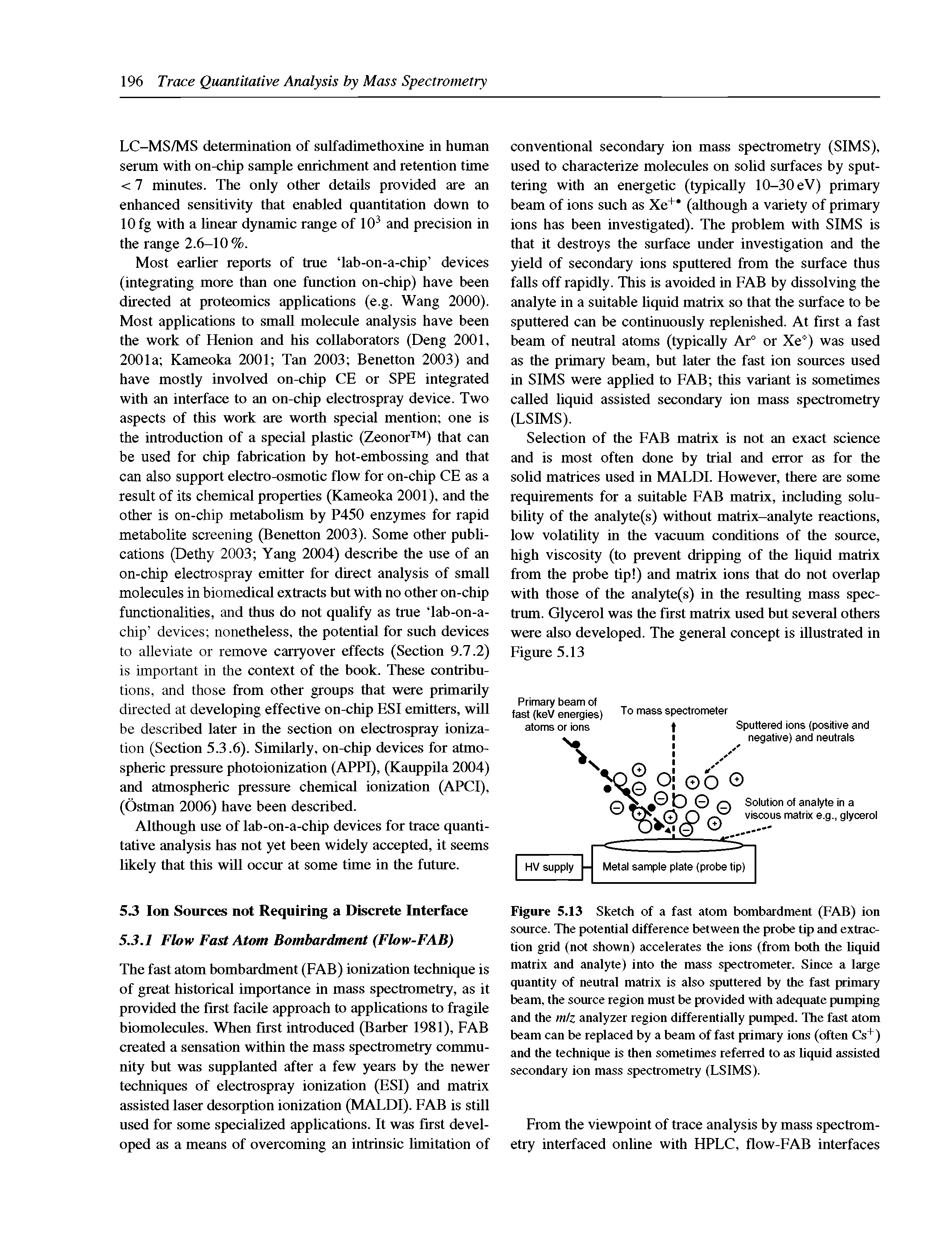 Figure 5.13 Sketch of a fast atom bombardment (FAB) ion source. The potential difference between the probe tip and extraction grid (not shown) accelerates the ions (from both the Uquid matrix and analyte) into the mass spectrometer. Since a large quantity of neutral matrix is also sputtered by the fast primary beam, the source region must be provided with adequate pumping and the m/z analyzer region differentially pumped. The fast atom beam can be replaced by a beam of fast primary ions (often Cs ) and the technique is then sometimes referred to as Uquid assisted secondary ion mass spectrometry (LSIMS).