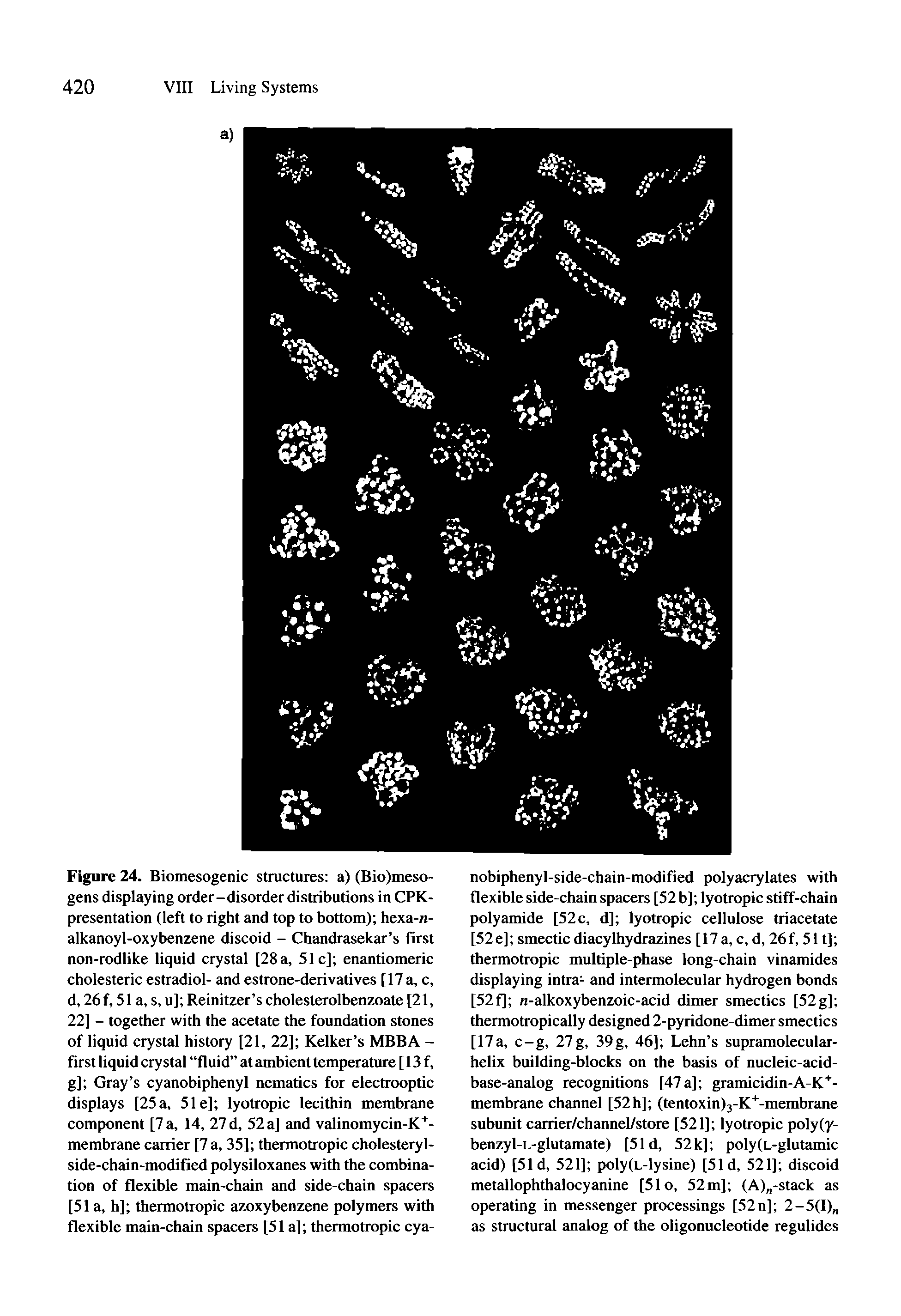 Figure 24. Biomesogenic structures a) (Bio)meso-gens displaying order-disorder distributions in CPK-presentation (left to right and top to bottom) hexa-n-alkanoyl-oxybenzene discoid - Chandrasekar s first non-rodlike liquid crystal [28 a, 51c] enantiomeric cholesteric estradiol- and estrone-derivatives [ 17 a, c, d, 26 f, 51 a, s, u] Reinitzer s cholesterolbenzoate [21, 22] - together with the acetate the foundation stones of liquid crystal history [21, 22] Kelker s MBBA -first liquid crystal fluid at ambient temperature [ 13 f, g] Gray s cyanobiphenyl nematics for electrooptic displays [25 a, 51 e] lyotropic lecithin membrane component [7 a, 14, 27 d, 52 a] and valinomycin-K -membrane carrier [7 a, 35] thermotropic cholesteryl-side-chain-modifiedpolysiloxanes with the combination of flexible main-chain and side-chain spacers [51 a, h] thermotropic azoxybenzene polymers with flexible main-chain spacers [51a] thermotropic cya-...