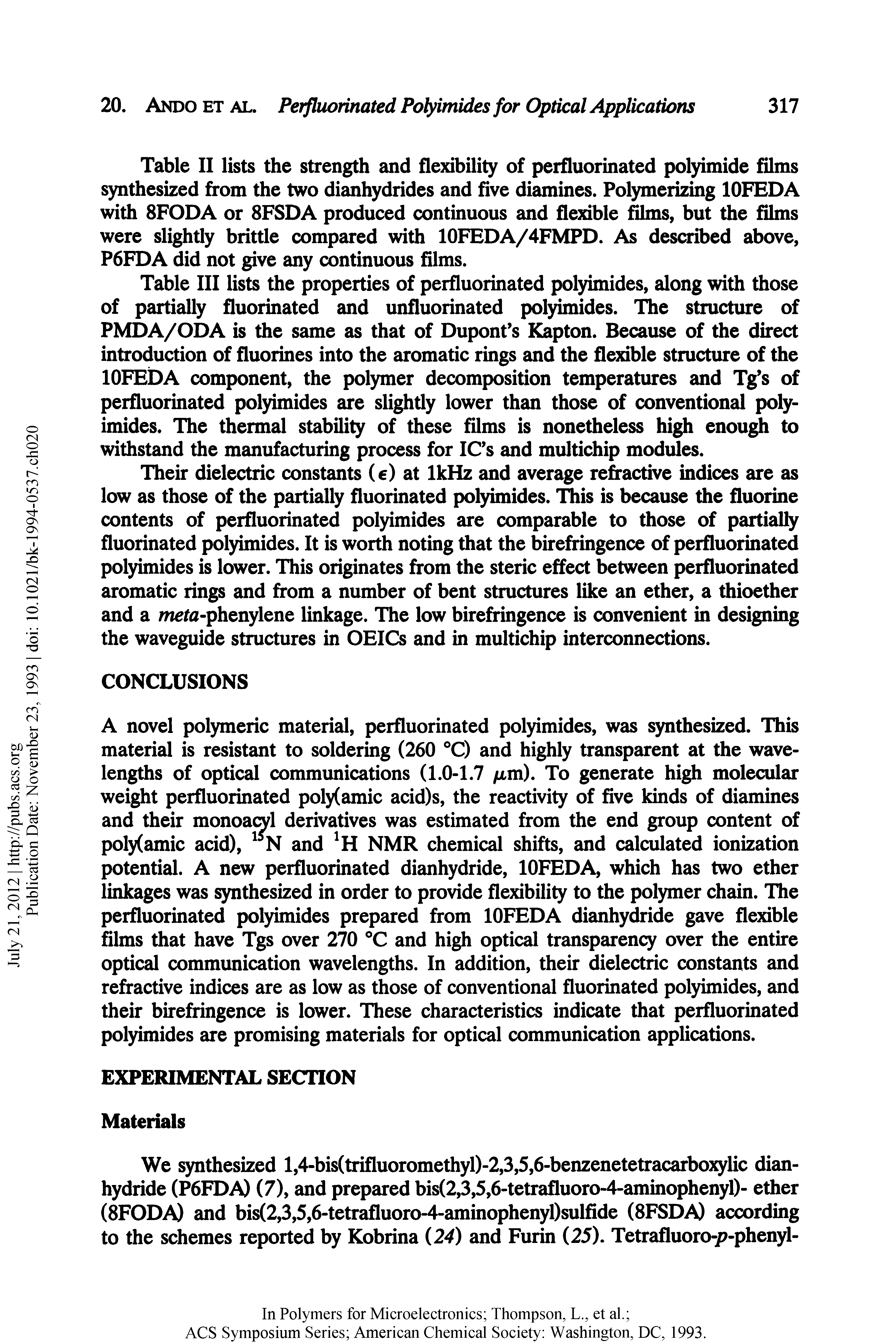 Table III lists the properties of perfluorinated polyimides, along with those of partially fluorinated and unfluorinated polyimides. The structure of PMDA/ODA is the same as that of Dupont s Kapton. Because of the direct introduction of fluorines into the aromatic rings and the flexible structure of the lOFEDA component, the polymer decomposition temperatures and Tg s of perfluorinated polyimides are slightly lower than those of conventional poly imides. The thermal stability of these films is nonetheless high enough to withstand the manufacturing process for IC s and muitichip modules.