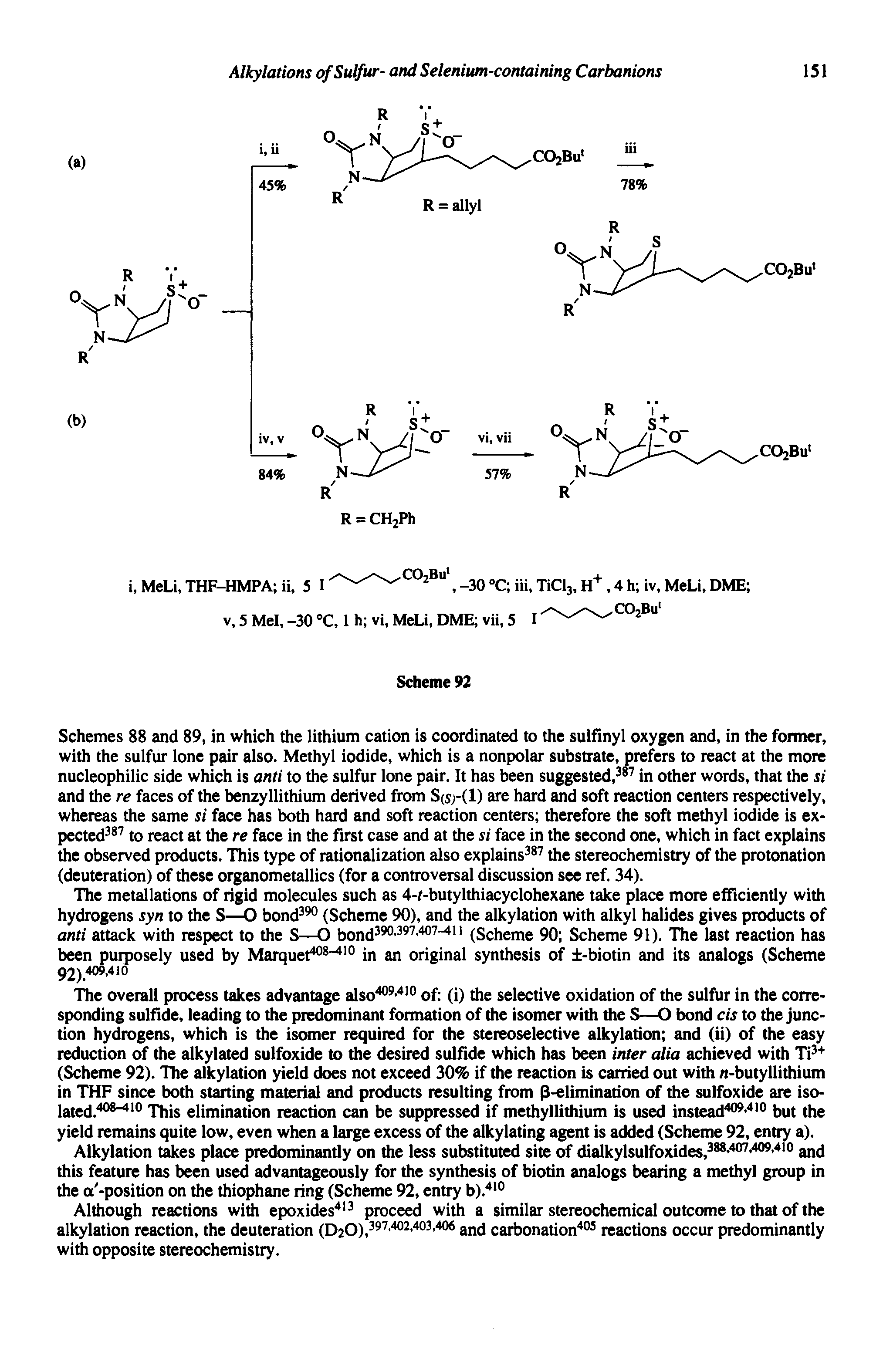 Schemes 88 and 89, in which the lithium cation is coordinated to the sulfinyl oxygen and, in the former, with the sulfur lone pair also. Methyl iodide, which is a nonpolar substrate, prefers to react at the more nucleophilic side which is anti to the sulfur lone pair. It has been suggested, in other words, that the si and the re faces of the benzyllithium derived from S(s -(1) are hard and soft reaction centers respectively, whereas the same si face has both hard and soft reaction centers therefore the soft methyl iodide is expected to react at the re face in the first case and at the si face in the second one, which in fact explains the observed products. This type of rationalization also explains the stereochemistry of the protonation (deuteration) of these organometallics (for a controversal discussion see ref. 34).