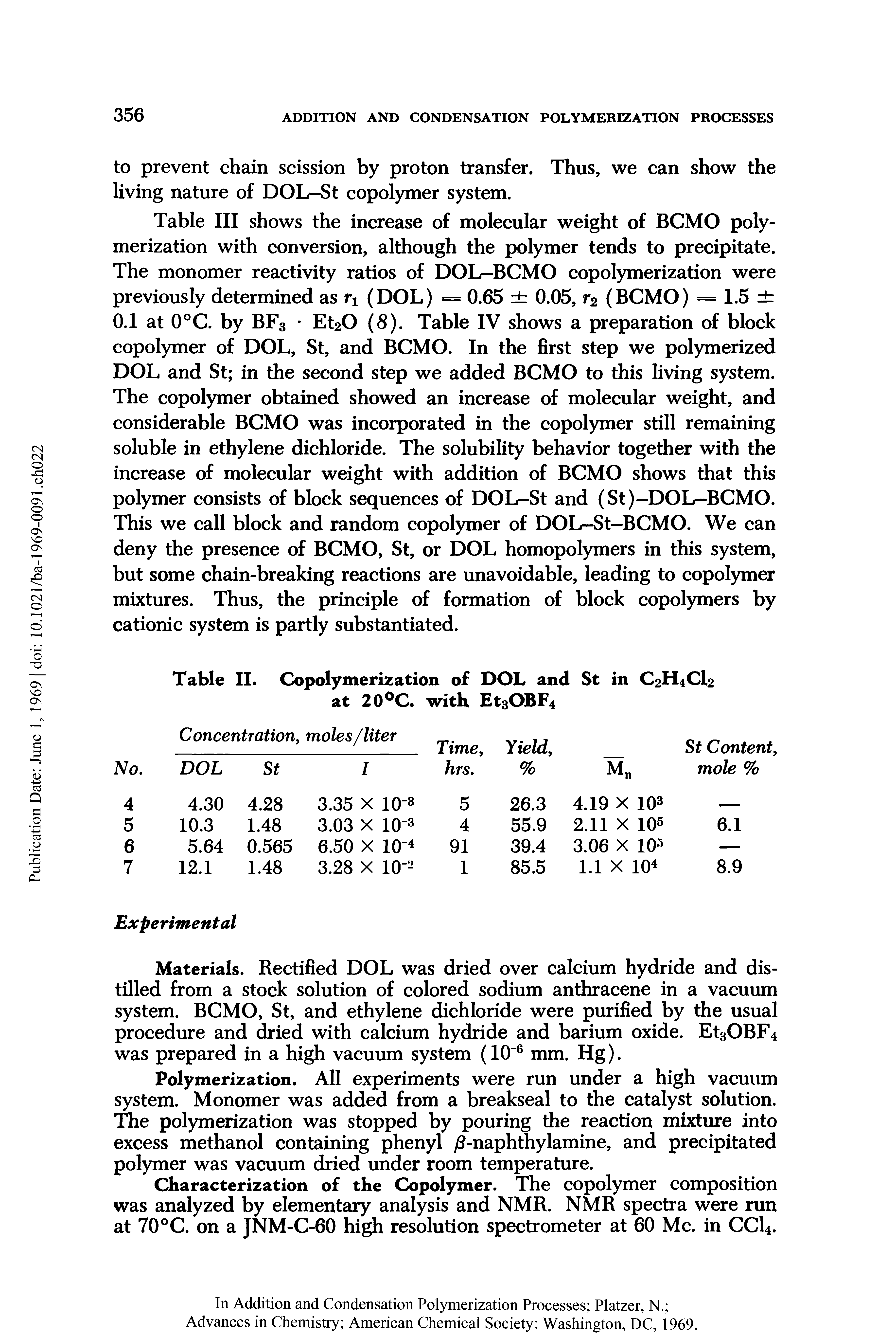 Table III shows the increase of molecular weight of BCMO polymerization with conversion, although the polymer tends to precipitate. The monomer reactivity ratios of DOL-BCMO copolymerization were previously determined as rx (DOL) = 0.65 0.05, r2 (BCMO) = 1.5 0.1 at 0°C. by BF3 Et20 (8). Table IV shows a preparation of block copolymer of DOL, St, and BCMO. In the first step we polymerized DOL and St in the second step we added BCMO to this living system. The copolymer obtained showed an increase of molecular weight, and considerable BCMO was incorporated in the copolymer still remaining soluble in ethylene dichloride. The solubility behavior together with the increase of molecular weight with addition of BCMO shows that this polymer consists of block sequences of DOL-St and (St)-DOL-BCMO. This we call block and random copolymer of DOL-St—BCMO. We can deny the presence of BCMO, St, or DOL homopolymers in this system, but some chain-breaking reactions are unavoidable, leading to copolymer mixtures. Thus, the principle of formation of block copolymers by cationic system is partly substantiated.
