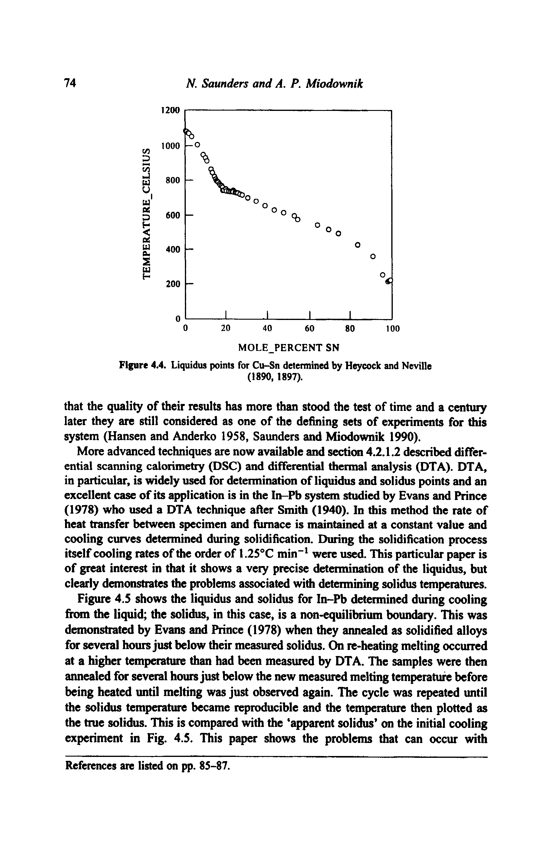 Figure 4.5 shows the liquidus and solidus for In-Pb determined during cooling from the liquid the solidus, in this case, is a non-equilibrium boundary. This was demonstrated by Evans and Prince (1978) when they atmealed as solidified alloys for several hours just below their measured solidus. On re-heating melting occurred at a higher temperature than had been measured by DTA. The samples were then annealed for several hours just below the new measured melting temperature before being heated until melting was just observed again. The cycle was repeated until the solidus temperature became reproducible and the temperature then plotted as the true solidus. This is compared with the apparent solidus on the initial cooling experiment in Fig. 4.5. This paper shows the problems that can occur with...