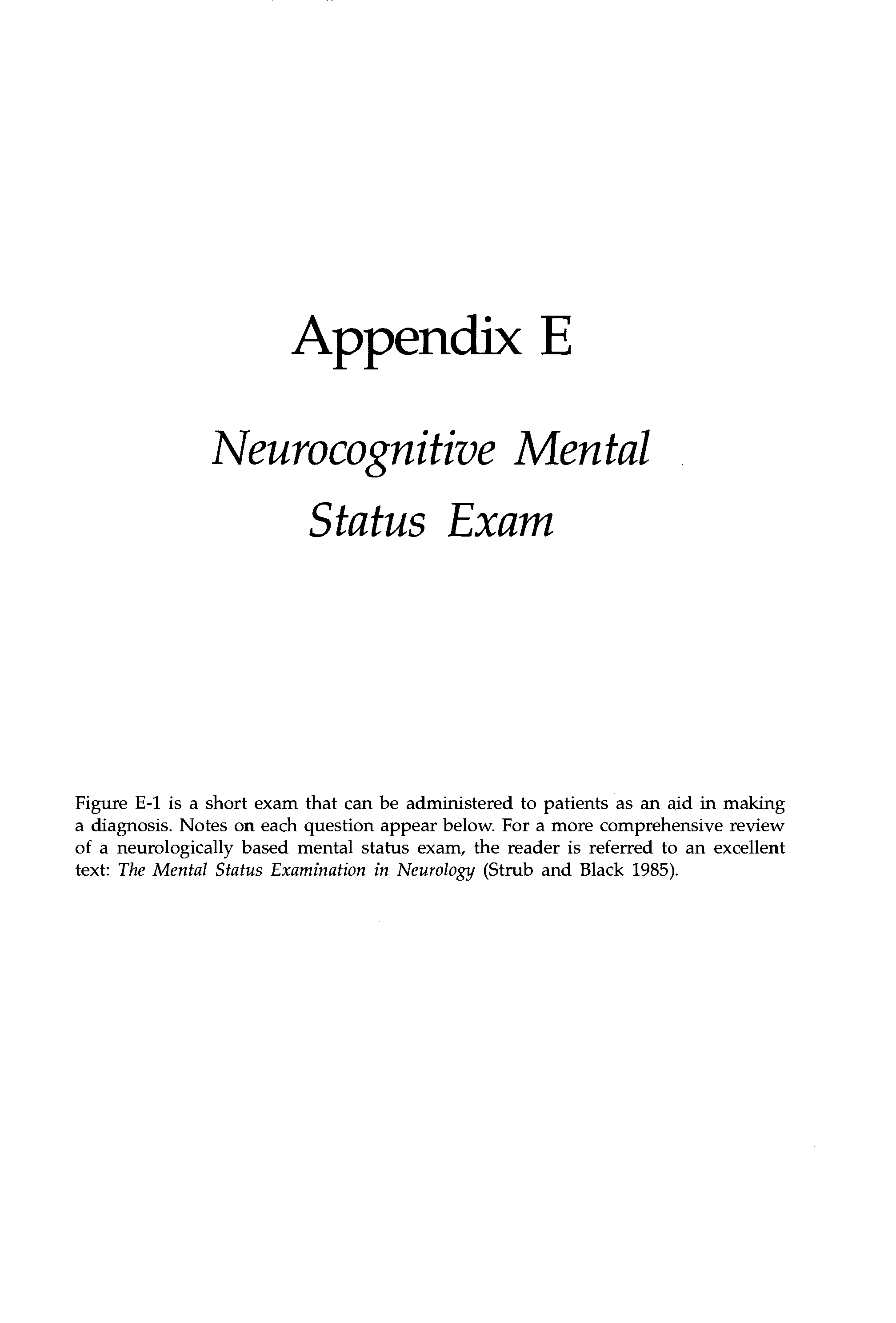 Figure E-1 is a short exam that can be administered to patients as an aid in making a diagnosis. Notes on each question appear below. For a more comprehensive review of a neurologically based mental status exam, the reader is referred to an excellent text The Mental Status Examination in Neurology (Strub and Black 1985).