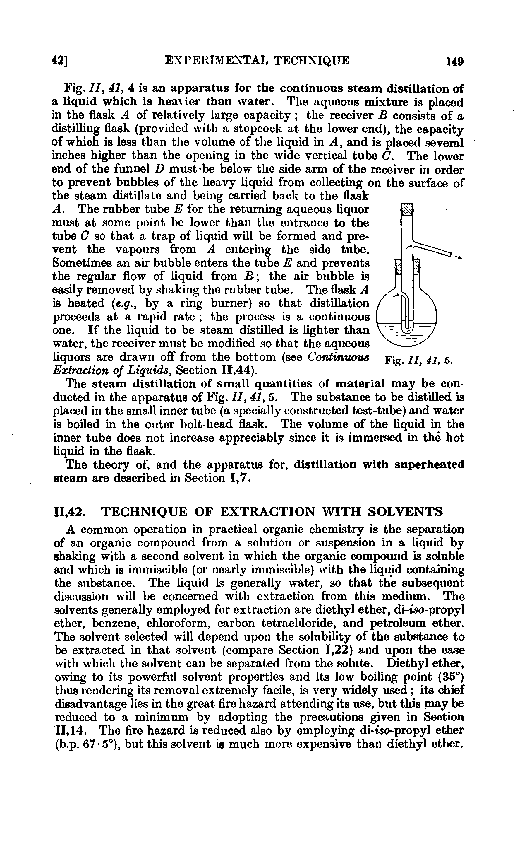 Fig. II, 41, 4 is an apparatus for the continuous steam distillation of a liquid which is heavier than water. The aqueous mixture is placed in the flask A of relatively large capacity the receiver B consists of a distilling flask (provided with a stopcock at the lower end), the capacity of which is less than the volume of the liquid in A, and is placed several inches higher than the opening in the wide vertical tube C. The lower end of the funnel D must-be below the side arm of the receiver in order to prevent bubbles of the heavy liquid from collecting on the surface of the steam distillate and being carried back to the flask A. The rubber tube E for the returning aqueous liquor must at some point be lower than the entrance to the tube C so that a trap of liquid will be formed and prevent the vapours from A entering the side tube.