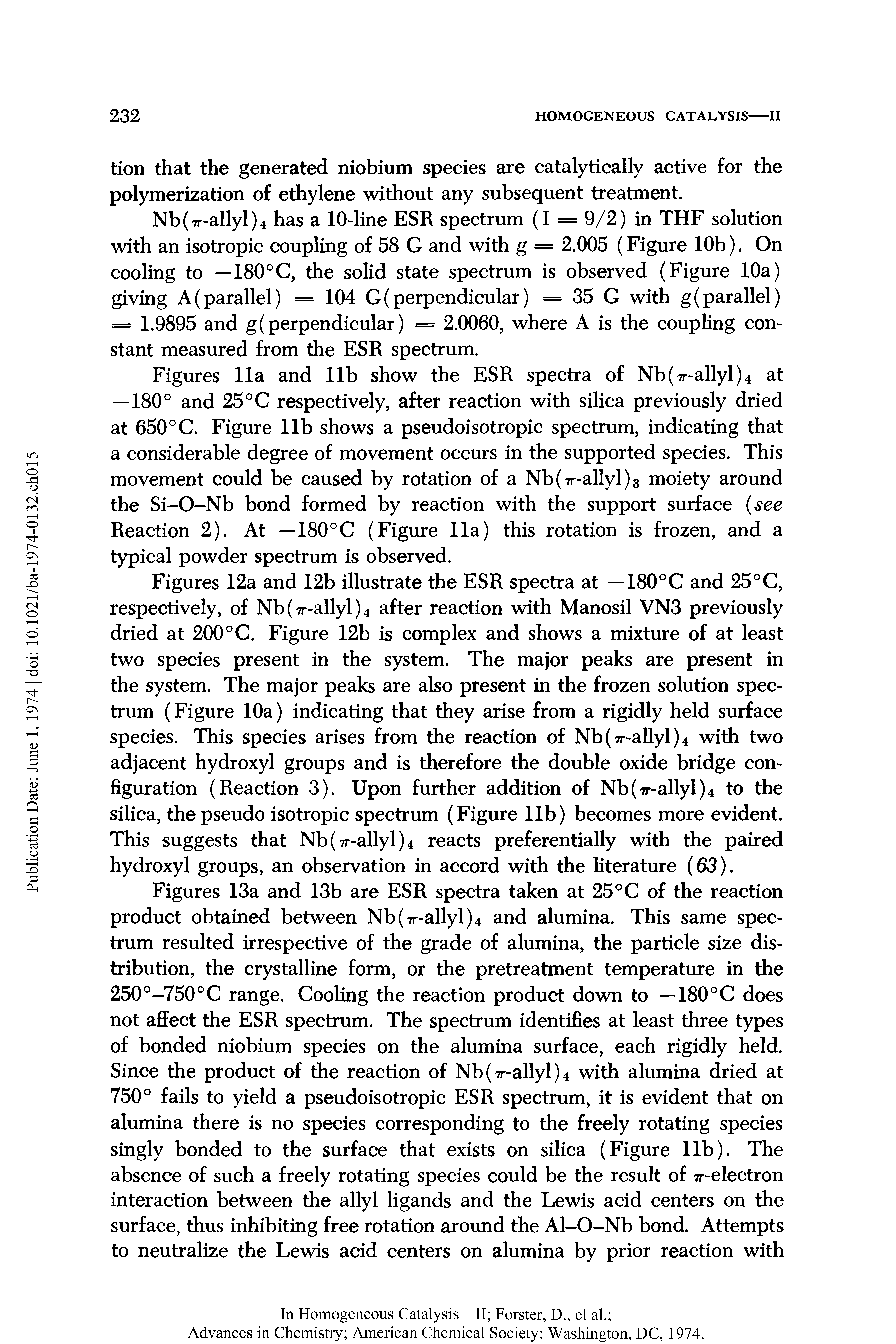 Figures 12a and 12b illustrate the ESR spectra at —180°C and 25°C, respectively, of Nb(7r-allyl)4 after reaction with Manosil VN3 previously dried at 200°C. Figure 12b is complex and shows a mixture of at least two species present in the system. The major peaks are present in the system. The major peaks are also present in the frozen solution spectrum (Figure 10a) indicating that they arise from a rigidly held surface species. This species arises from the reaction of Nb(7r-allyl)4 with two adjacent hydroxyl groups and is therefore the double oxide bridge configuration (Reaction 3). Upon further addition of Nb(7r-allyl)4 to the silica, the pseudo isotropic spectrum (Figure lib) becomes more evident. This suggests that Nb(7r-allyl)4 reacts preferentially with the paired hydroxyl groups, an observation in accord with the literature (63).