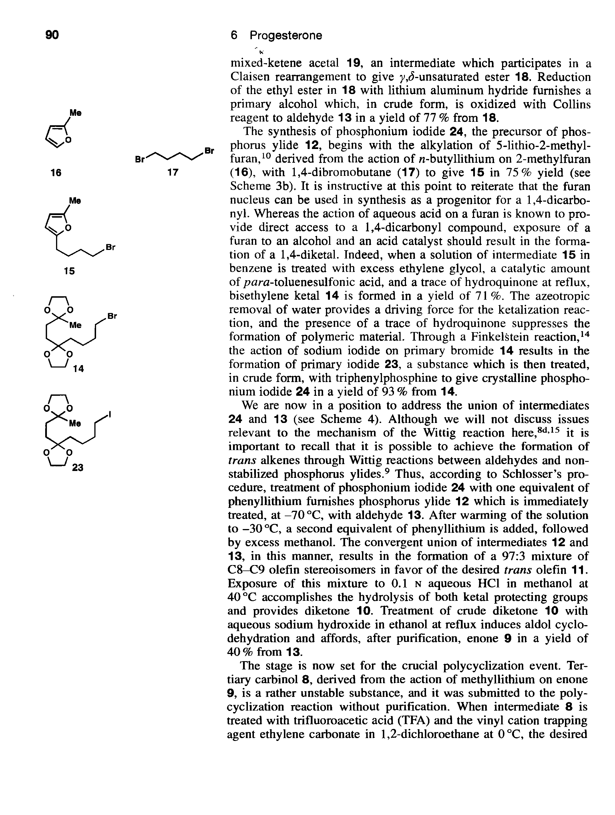 Scheme 3b). It is instructive at this point to reiterate that the furan nucleus can be used in synthesis as a progenitor for a 1,4-dicarbonyl. Whereas the action of aqueous acid on a furan is known to provide direct access to a 1,4-dicarbonyl compound, exposure of a furan to an alcohol and an acid catalyst should result in the formation of a 1,4-diketal. Indeed, when a solution of intermediate 15 in benzene is treated with excess ethylene glycol, a catalytic amount of / ara-toluenesulfonic acid, and a trace of hydroquinone at reflux, bisethylene ketal 14 is formed in a yield of 71 %. The azeotropic removal of water provides a driving force for the ketalization reaction, and the presence of a trace of hydroquinone suppresses the formation of polymeric material. Through a Finkelstein reaction,14 the action of sodium iodide on primary bromide 14 results in the formation of primary iodide 23, a substance which is then treated, in crude form, with triphenylphosphine to give crystalline phosphonium iodide 24 in a yield of 93 % from 14.